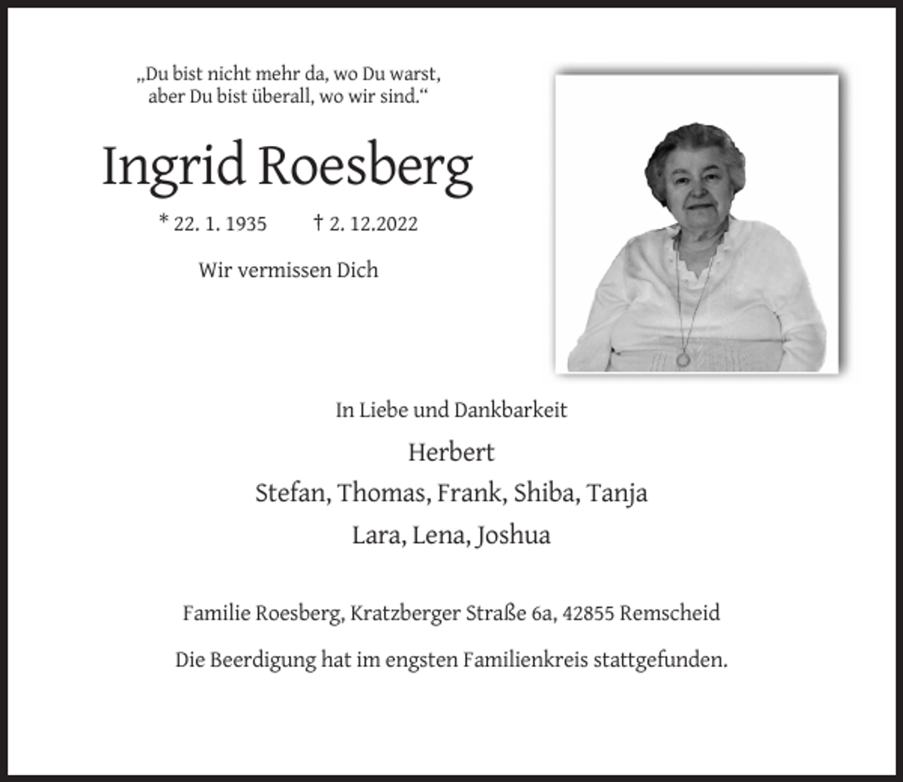 <p>„Du bist nicht mehr da, wo Du warst,<br />aber Du bist überall, wo wir sind.“</p><p>Ingrid Roesberg<br />* 22. 1. 1935</p><p>† 2. 12.2022</p><p>Wir vermissen Dich</p><p>In Liebe und Dankbarkeit</p><p>Herbert<br />Stefan, Thomas, Frank, Shiba, Tanja<br />Lara, Lena, Joshua<br />Familie Roesberg, Kratzberger Straße 6a, 42855 Remscheid<br />Die Beerdigung hat im engsten Familienkreis stattgefunden.</p>