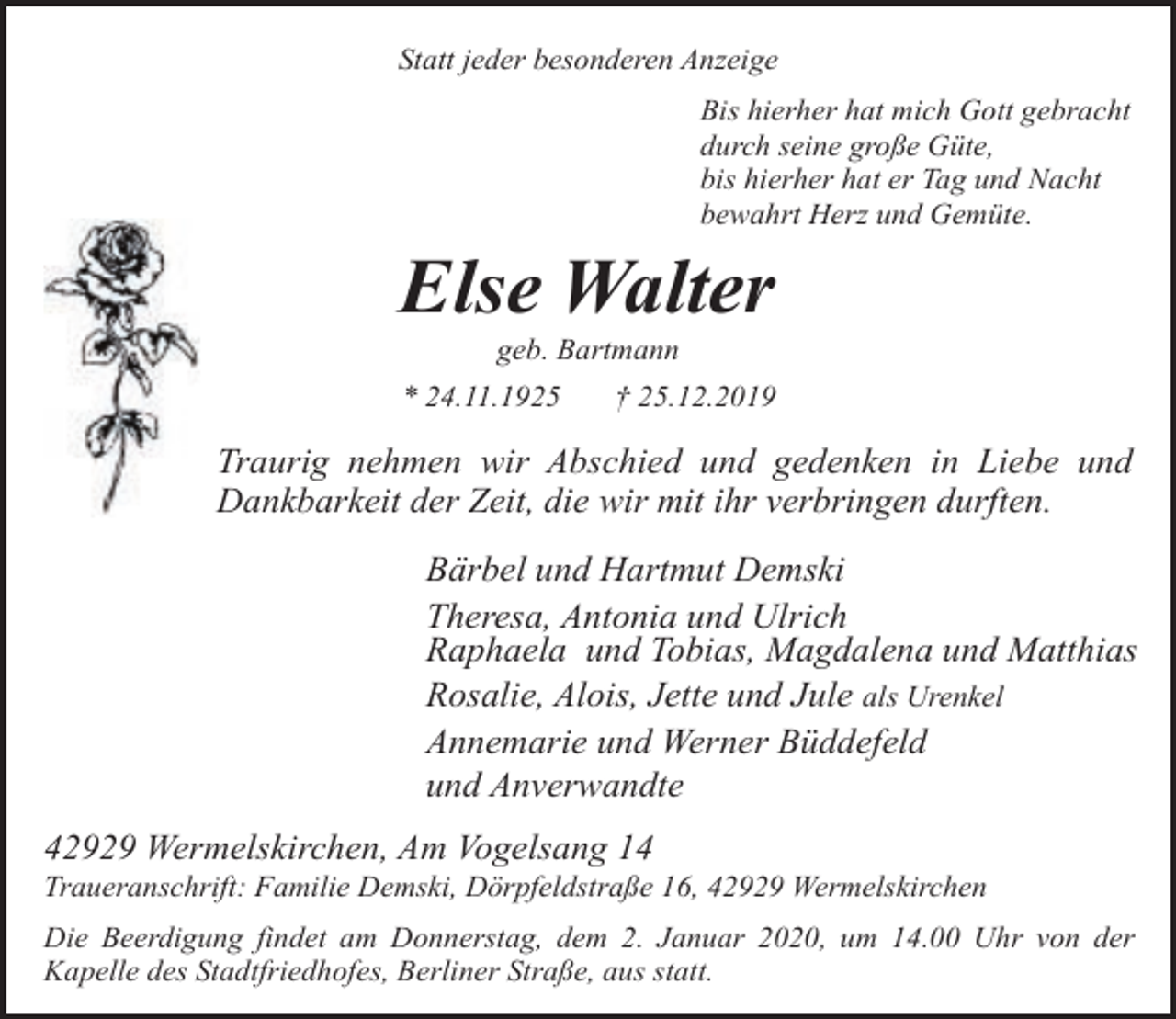 <p>Statt jeder besonderen Anzeige<br />Bis hierher hat mich Gott gebracht<br />durch seine große Güte,<br />bis hierher hat er Tag und Nacht<br />bewahrt Herz und Gemüte.</p><p>Else Walter<br />geb. Bartmann</p><p>* 24.11.1925</p><p>† 25.12.2019</p><p>Traurig nehmen wir Abschied und gedenken in Liebe und<br />Dankbarkeit der Zeit, die wir mit ihr verbringen durften.<br />Bärbel und Hartmut Demski<br />Theresa, Antonia und Ulrich<br />Raphaela und Tobias, Magdalena und Matthias<br />Rosalie, Alois, Jette und Jule als Urenkel<br />Annemarie und Werner Büddefeld<br />und Anverwandte<br />42929 Wermelskirchen, Am Vogelsang 14</p><p>Traueranschrift: Familie Demski, Dörpfeldstraße 16, 42929 Wermelskirchen<br />Die Beerdigung findet am Donnerstag, dem 2. Januar 2020, um 14.00 Uhr von der<br />Kapelle des Stadtfriedhofes, Berliner Straße, aus statt.</p>