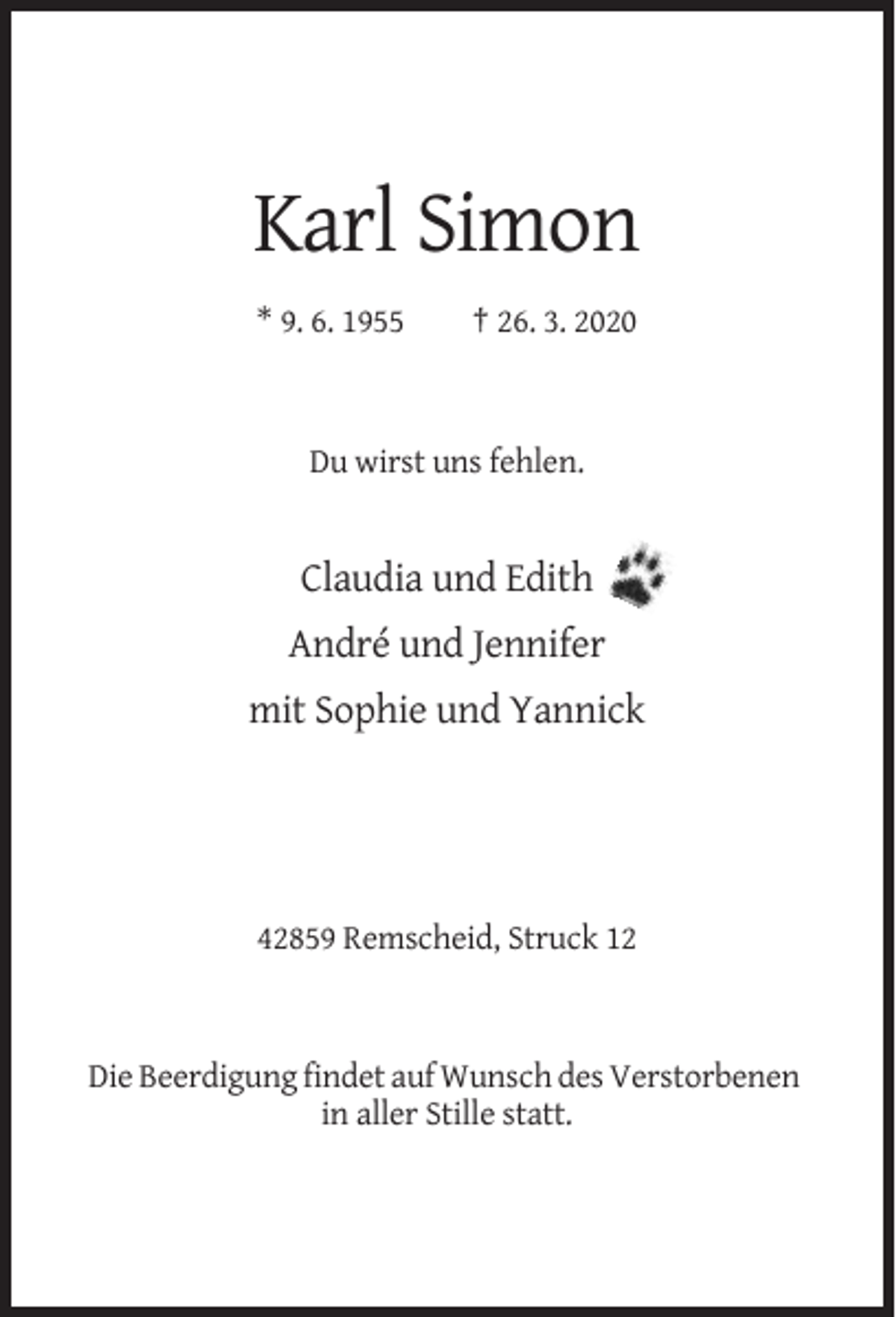 <p>Karl Simon<br />* 9. 6. 1955</p><p>† 26. 3. 2020</p><p>Du wirst uns fehlen.</p><p>Claudia und Edith<br />André und Jennifer<br />mit Sophie und Yannick</p><p>42859 Remscheid, Struck 12</p><p>Die Beerdigung findet auf Wunsch des Verstorbenen<br />in aller Stille statt.</p>