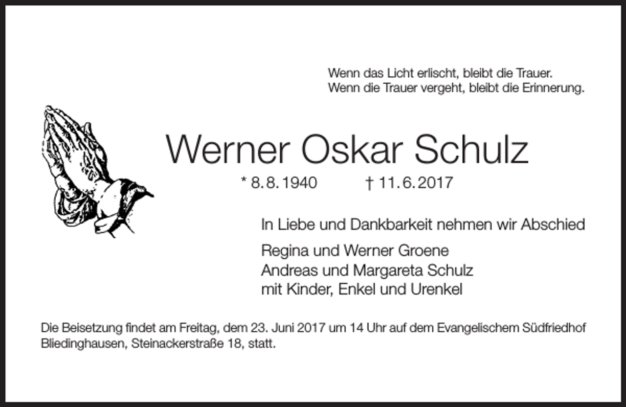 <p>Wenn das Licht erlischt, bleibt die Trauer.<br />Wenn die Trauer vergeht, bleibt die Erinnerung.</p><p>Werner Oskar Schulz<br />* 8. 8. 1940</p><p>† 11. 6. 2017</p><p>In Liebe und Dankbarkeit nehmen wir Abschied<br />Regina und Werner Groene<br />Andreas und Margareta Schulz<br />mit Kinder, Enkel und Urenkel<br />Die Beisetzung findet am Freitag, dem 23. Juni 2017 um 14 Uhr auf dem Evangelischem Südfriedhof<br />Bliedinghausen, Steinackerstraße 18, statt.</p>