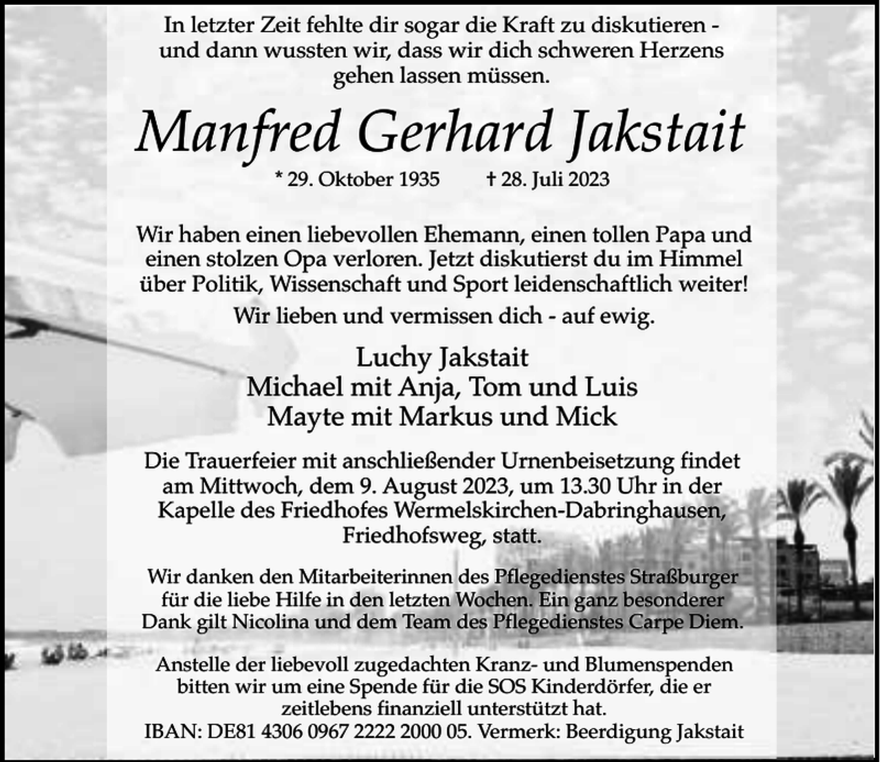 <p>In letzter<br />sogar<br />zu diskutieren<br />DasZeit<br />was fehlte<br />ich fürdir<br />euch<br />war,die<br />bin Kraft<br />ich immer<br />noch.<br />und dann wussten wir, dass wir dich schweren Herzens<br />gehen lassen müssen.</p><p>Manfred Gerhard Jakstait</p><p>Monika Delan<br />* 29. Oktober 1935</p><p>† 28. Juli 2023</p><p>Wir haben einengeb.<br />liebevollen<br />WipperfeldEhemann, einen tollen Papa und<br />einen stolzen Opa verloren. Jetzt diskutierst du im Himmel<br />* 26. März 1942<br />† 18. April 2023<br />über Politik, Wissenschaft und Sport leidenschaftlich weiter!<br />Wir lieben und vermissen dich - auf ewig.</p><p>Christiane und Thorsten<br />Luchy Jakstait<br />Michael mit Anja, Tom und Luis<br />Mayte mit Markus und Mick</p><p>Die Trauerfeier mit anschließender Urnenbeisetzung findet<br />am42929<br />Mittwoch,<br />dem 9. August<br />2023,17<br />um 13.30 Uhr in der<br />Wermelskirchen,<br />Kallenberg<br />Kapelle des Friedhofes Wermelskirchen-Dabringhausen,<br />Friedhofsweg, statt.<br />Die Trauerfeier mit anschließender Urnenbestattung findet am Montag, dem 15. Mai 2023,<br />Wir danken den Mitarbeiterinnen des Pflegedienstes Straßburger<br />für die liebe Hilfe in den letzten Wochen. Ein ganz besonderer<br />Dank gilt Nicolina und dem Team des Pflegedienstes Carpe Diem.</p><p>Im Sinne von Monika möchten wir die Kinder-Wohngruppe Kallenberg der<br />Anstelle der liebevoll zugedachten Kranz- und Blumenspenden<br />bitten wir um eine Spende für die SOS Kinderdörfer, die er<br />zeitlebens finanziell unterstützt hat.<br />IBAN: DE81 4306 0967 222005. Vermerk: Beerdigung Jakstait</p>