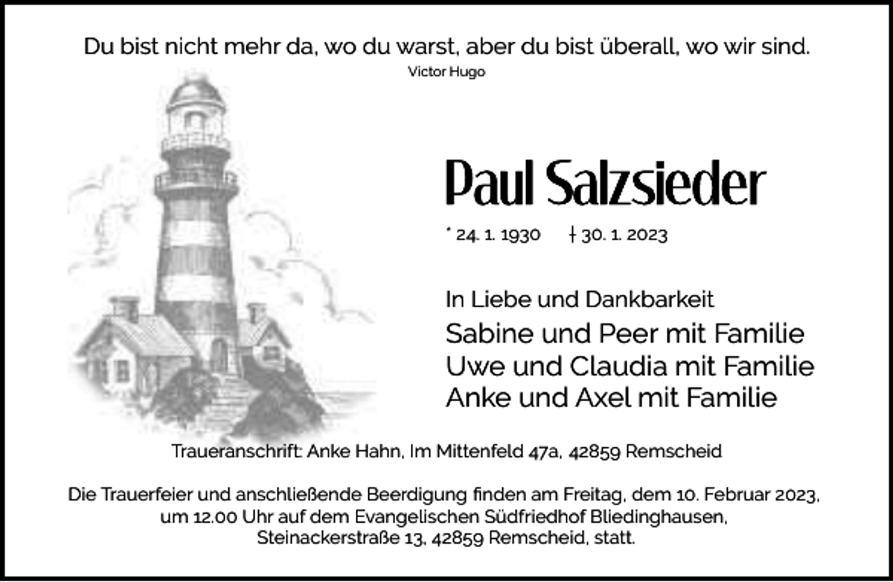 <p>Du bist nicht mehr da, wo du warst, aber du bist überall, wo wir sind.<br />Victor Hugo</p><p>* 24. 1. 1930</p><p>† 30. 1. 2023</p><p>In Liebe und Dankbarkeit</p><p>Sabine und Peer mit Familie<br />Uwe und Claudia mit Familie<br />Anke und Axel mit Familie<br />Traueranschrift: Anke Hahn, Im Mittenfeld 47a, 42859 Remscheid<br />Die Trauerfeier und anschließende Beerdigung ﬁnden am Freitag, dem 10. Februar 2023,<br />um 12.00 Uhr auf dem Evangelischen Südfriedhof Bliedinghausen,<br />Steinackerstraße 13, 42859 Remscheid, statt.</p>