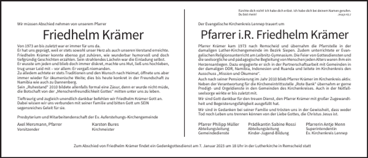 <p>Fürchte dich nicht! Ich habe dich erlöst. Ich habe dich bei deinem Namen gerufen.<br />Du bist mein!<br />Jesaja 43,1</p><p>Wir müssen Abschied nehmen von unserem Pfarrer</p><p>Der Evangelische Kirchenkreis Lennep trauert um</p><p>Friedhelm Krämer</p><p>Pfarrer i.R. Friedhelm Krämer</p><p>Von 1973 an bis zuletzt war er immer für uns da.<br />Er hat uns geprägt, weil er stets sowohl unser Herz als auch unseren Verstand erreichte.<br />Friedhelm Krämer konnte ebenso gut zuhören, wie wunderbar humorvoll und doch<br />tiefgründig Geschichten erzählen. Sein strahlendes Lächeln war die Einladung selbst.<br />Er wusste um jeden und blieb doch immer diskret, machte uns Mut, ließ uns hochleben,<br />trug unser Leid mit – vor allem: Er vergaß niemanden.<br />Zu alledem achtete er stets Traditionen und den Wunsch nach Heimat, öffnete uns aber<br />immer wieder für ökumenische Weite; dies bis heute konkret in der Freundschaft zu<br />Namibia wie auch zu Dannenberg.<br />Sein „Ruhestand“ 2010 bildete allenfalls formal eine Zäsur, denn er wurde nicht müde,<br />die Botschaft von der „Menschenfreundlichkeit Gottes“ mitten unter uns zu leben.</p><p>Pfarrer Krämer kam 1973 nach Remscheid und übernahm die Pfarrstelle in der<br />damaligen Luther-Kirchengemeinde im Bezirk Siepen. Zudem unterrichtete er Evangelischen Religionsunterricht am Leibnitz-Gymnasium. Die Feier von Gottesdiensten und<br />die seelsorgliche und pädagogische Begleitung von Menschen jeden Alters waren ihm ein<br />Herzensanliegen. Dazu engagierte er sich in der Partnerschaftsarbeit mit Gemeinden in<br />der damaligen DDR, Namibia, Indonesien und Ruanda und leitete im Kirchenkreis den<br />Ausschuss „Mission und Ökumene“.<br />Auch nach seiner Pensionierung im Jahr 2010 blieb Pfarrer Krämer im Kirchenkreis aktiv.<br />Neben der Verantwortung für die Kircheneintrittsstelle „Rote Bank“ übernahm er gerne<br />Predigt- und Orgeldienste in den Gemeinden des Kirchenkreises. Auch in der Notfallseelsorge wirkte er bis zuletzt mit.<br />Wir sind Gott dankbar für den treuen Dienst, den Pfarrer Krämer mit großer Zugewandtheit und Begeisterungsfähigkeit ausgefüllt hat.<br />Wir sind in Gedanken bei seiner Familie und trösten uns in der Gewissheit, dass weder<br />Tod noch Leben uns trennen können von der Liebe Gottes, die Christus Jesus ist.</p><p>Tieftraurig und zugleich unendlich dankbar befehlen wir Friedhelm Krämer Gott an.<br />Dabei wissen wir uns verbunden mit seiner Familie und bitten Gott um SEIN<br />segensreiches Geleit für sie.<br />Presbyterium und Mitarbeitendenschaft der Ev. Auferstehungs-Kirchengemeinde</p><p>Axel Mersmann, Pfarrer</p><p>Karsten Bures</p><p>Pfarrer Philipp Müller</p><p>Prädikantin Sabine Rossi</p><p>Pfarrerin Antje Menn</p><p>Vorsitzender</p><p>Kirchmeister</p><p>Abteilungsleitung<br />Gemeindedienste</p><p>Abteilungsleitung<br />Kinder-Jugend-Bildung</p><p>Superintendentin<br />Ev. Kirchenkreis Lennep</p><p>Zum Abschied von Friedhelm Krämer findet ein Gedenkgottesdienst am 7. Januar 2023 um 18 Uhr in der Lutherkirche in Remscheid statt</p>
