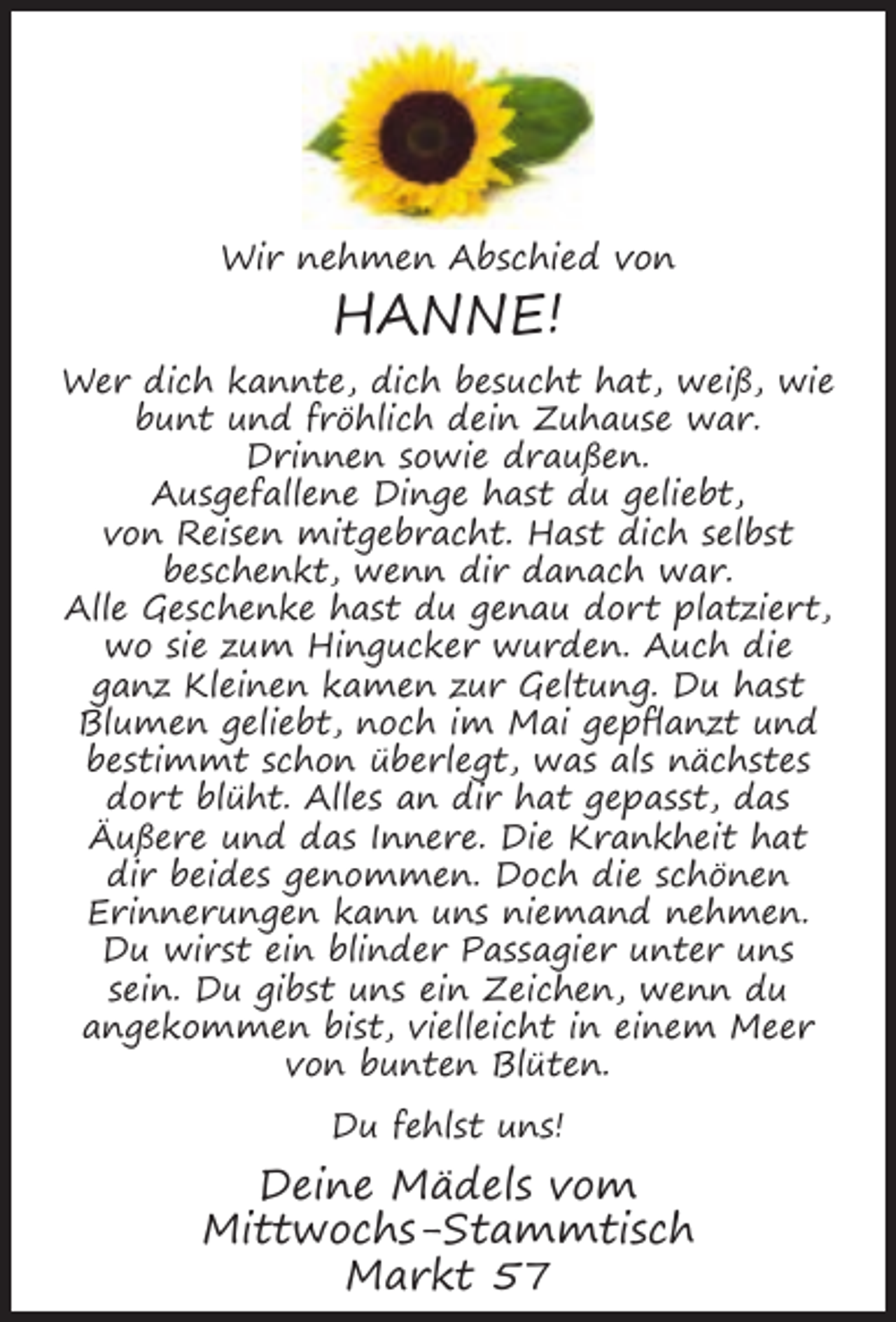 <p>Wir nehmen Abschied von</p><p>HANNE!<br />Wer dich kannte, dich besucht hat, weiß, wie<br />bunt und fröhlich dein Zuhause war.<br />Drinnen sowie draußen.<br />Ausgefallene Dinge hast du geliebt,<br />von Reisen mitgebracht. Hast dich selbst<br />beschenkt, wenn dir danach war.<br />Alle Geschenke hast du genau dort platziert,<br />wo sie zum Hingucker wurden. Auch die<br />ganz Kleinen kamen zur Geltung. Du hast<br />Blumen geliebt, noch im Mai gepﬂanzt und<br />bestimmt schon überlegt, was als nächstes<br />dort blüht. Alles an dir hat gepasst, das<br />Äußere und das Innere. Die Krankheit hat<br />dir beides genommen. Doch die schönen<br />Erinnerungen kann uns niemand nehmen.<br />Du wirst ein blinder Passagier unter uns<br />sein. Du gibst uns ein Zeichen, wenn du<br />angekommen bist, vielleicht in einem Meer<br />von bunten Blüten.<br />Du fehlst uns!</p><p>Deine Mädels vom<br />Mittwochs-Stammtisch<br />Markt 57</p>