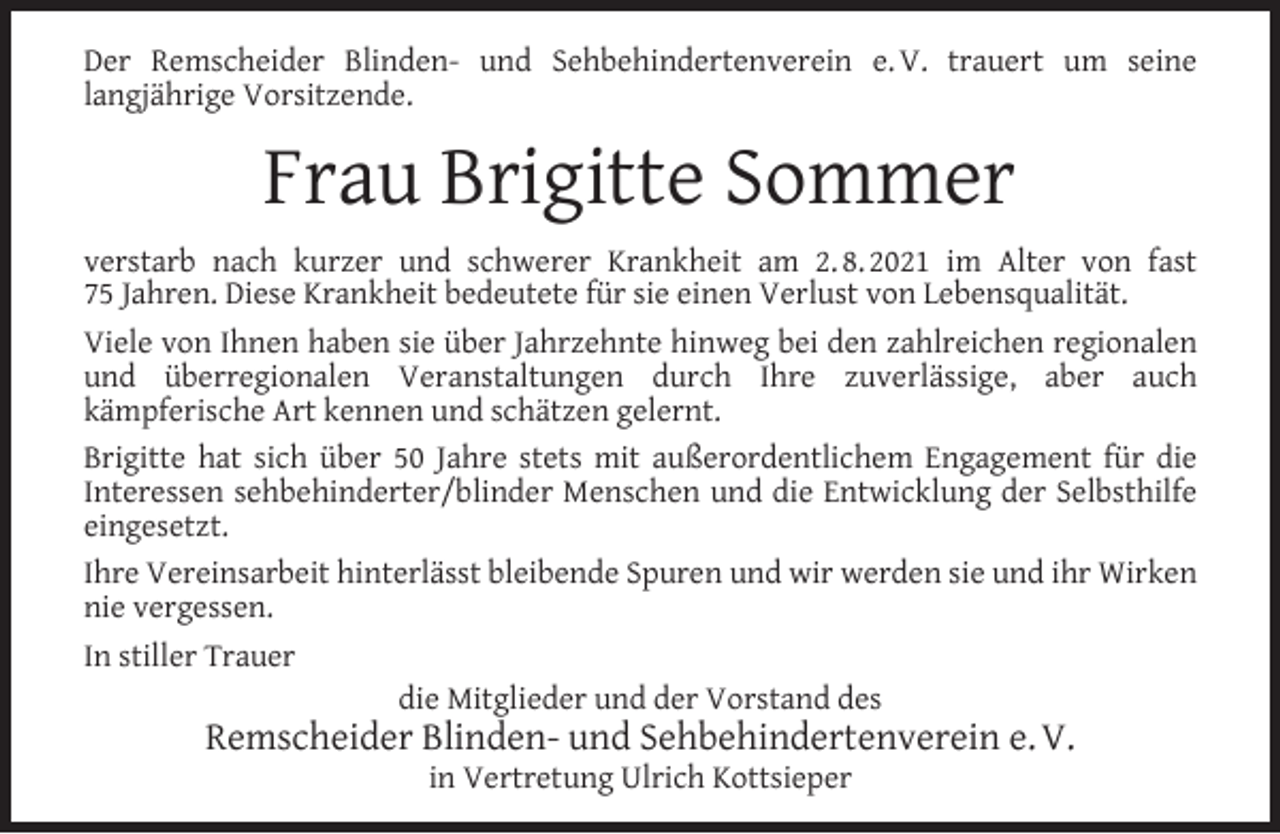 <p>Der Remscheider Blinden- und Sehbehindertenverein e. V. trauert um seine<br />langjährige Vorsitzende.</p><p>Frau Brigitte Sommer<br />verstarb nach kurzer und schwerer Krankheit am 2. 8. 2021 im Alter von fast<br />75 Jahren. Diese Krankheit bedeutete für sie einen Verlust von Lebensqualität.<br />Viele von Ihnen haben sie über Jahrzehnte hinweg bei den zahlreichen regionalen<br />und überregionalen Veranstaltungen durch Ihre zuverlässige, aber auch<br />kämpferische Art kennen und schätzen gelernt.<br />Brigitte hat sich über 50 Jahre stets mit außerordentlichem Engagement für die<br />Interessen sehbehinderter/blinder Menschen und die Entwicklung der Selbsthilfe<br />eingesetzt.<br />Ihre Vereinsarbeit hinterlässt bleibende Spuren und wir werden sie und ihr Wirken<br />nie vergessen.<br />In stiller Trauer<br />die Mitglieder und der Vorstand des</p><p>Remscheider Blinden- und Sehbehindertenverein e. V.<br />in Vertretung Ulrich Kottsieper</p>