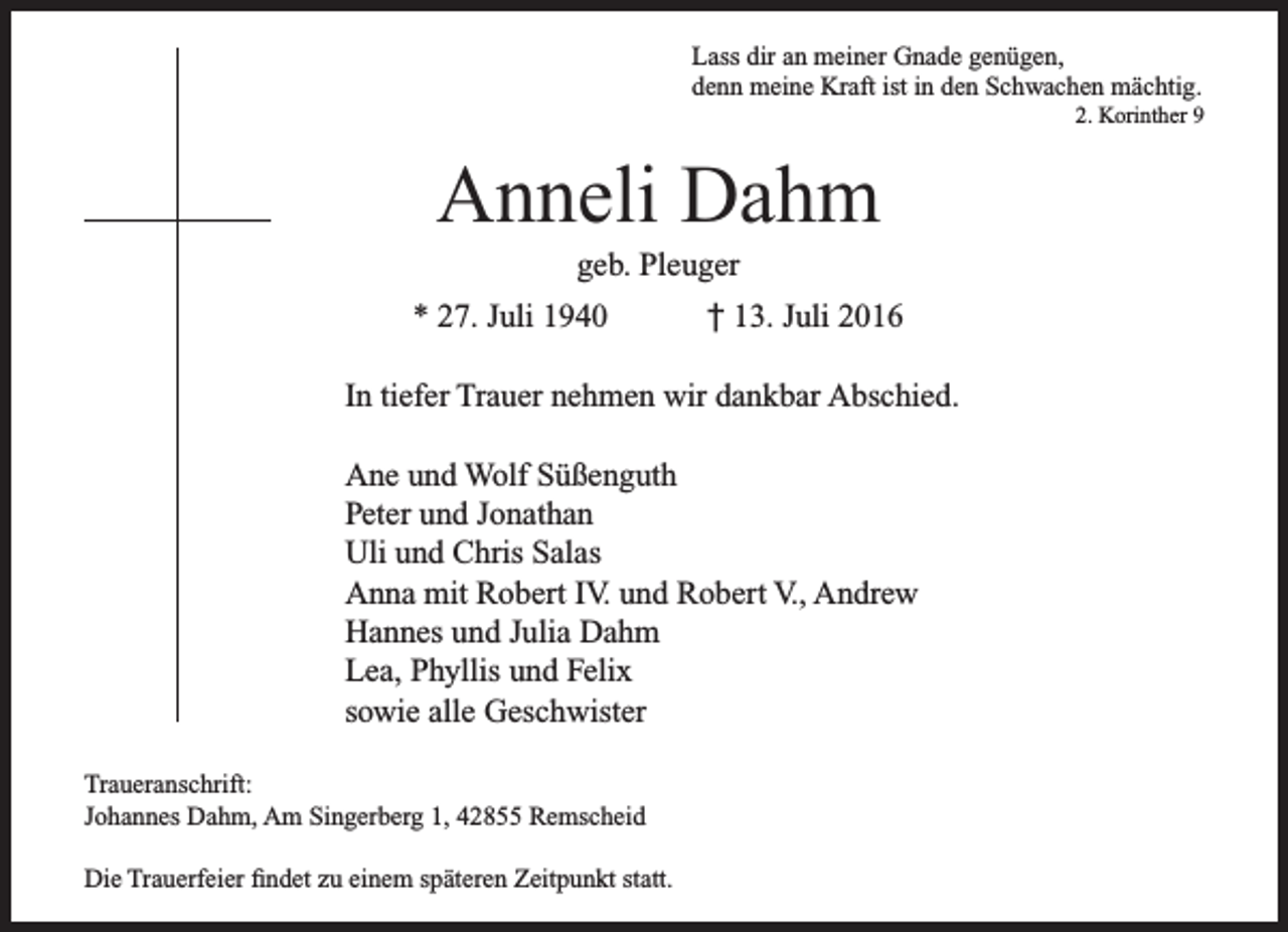 <p>Lass dir an meiner Gnade genügen,<br />denn meine Kraft ist in den Schwachen mächtig.</p><p>2. Korinther 9</p><p>Anneli Dahm<br />geb. Pleuger</p><p>* 27. Juli 1940</p><p>† 13. Juli 2016</p><p>In tiefer Trauer nehmen wir dankbar Abschied.<br />Ane und Wolf Süßenguth<br />Peter und Jonathan<br />Uli und Chris Salas<br />Anna mit Robert IV. und Robert V., Andrew<br />Hannes und Julia Dahm<br />Lea, Phyllis und Felix<br />sowie alle Geschwister<br />Traueranschrift:<br />Johannes Dahm, Am Singerberg 1, 42855 Remscheid<br />Die Trauerfeier findet zu einem späteren Zeitpunkt statt.</p>