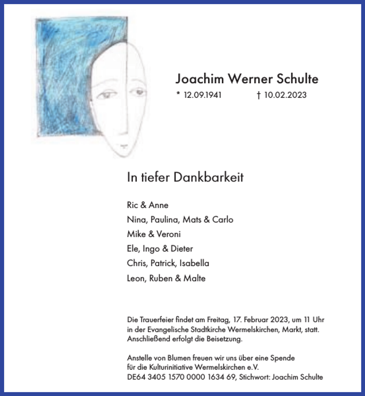 <p>Joachim Werner Schulte<br />* 12.09.1941</p><p>† 10.02.2023</p><p>In tiefer Dankbarkeit<br />Ric &amp; Anne<br />Nina, Paulina, Mats &amp; Carlo<br />Mike &amp; Veroni<br />Ele, Ingo &amp; Dieter<br />Chris, Patrick, Isabella<br />Leon, Ruben &amp; Malte</p><p>Die Trauerfeier ﬁndet am Freitag, 17. Februar 2023, um 11 Uhr<br />in der Evangelische Stadtkirche Wermelskirchen, Markt, statt.<br />Anschließend erfolgt die Beisetzung.<br />Anstelle von Blumen freuen wir uns über eine Spende<br />für die Kulturinitiative Wermelskirchen e.V.<br />DE64 3405 157000 1634 69, Stichwort: Joachim Schulte</p>