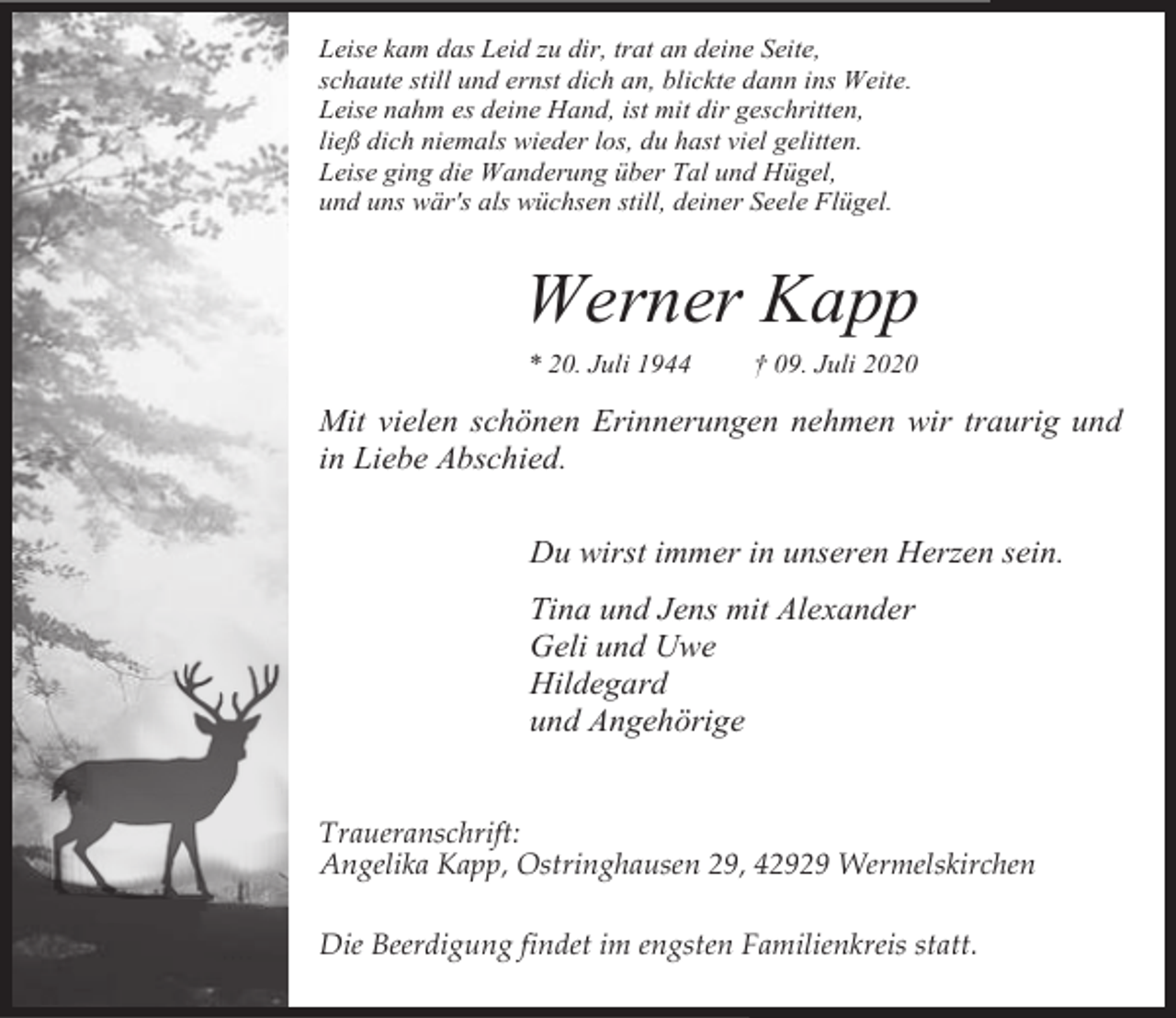 <p>Leise kam das Leid zu dir, trat an deine Seite,<br />schaute still und ernst dich an, blickte dann ins Weite.<br />Leise nahm es deine Hand, ist mit dir geschritten,<br />ließ dich niemals wieder los, du hast viel gelitten.<br />Leise ging die Wanderung über Tal und Hügel,<br />und uns wär's als wüchsen still, deiner Seele Flügel.</p><p>Werner Kapp<br />* 20. Juli 1944</p><p>† 09. Juli 2020</p><p>Mit vielen schönen Erinnerungen nehmen wir traurig und<br />in Liebe Abschied.<br />Du wirst immer in unseren Herzen sein.<br />Tina und Jens mit Alexander<br />Geli und Uwe<br />Hildegard<br />und Angehörige<br />Traueranschrift:<br />Angelika Kapp, Ostringhausen 29, 42929 Wermelskirchen<br />Die Beerdigung findet im engsten Familienkreis statt.</p>