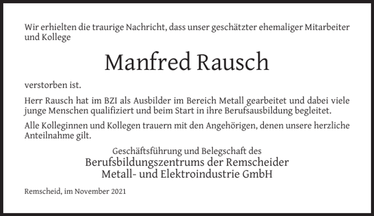 <p>Wir erhielten die traurige Nachricht, dass unser geschätzter ehemaliger Mitarbeiter<br />und Kollege</p><p>Manfred Rausch<br />verstorben ist.<br />Herr Rausch hat im BZI als Ausbilder im Bereich Metall gearbeitet und dabei viele<br />junge Menschen qualiﬁziert und beim Start in ihre Berufsausbildung begleitet.<br />Alle Kolleginnen und Kollegen trauern mit den Angehörigen, denen unsere herzliche<br />Anteilnahme gilt.<br />Geschäftsführung und Belegschaft des</p><p>Berufsbildungszentrums der Remscheider<br />Metall- und Elektroindustrie GmbH<br />Remscheid, im November 2021</p>