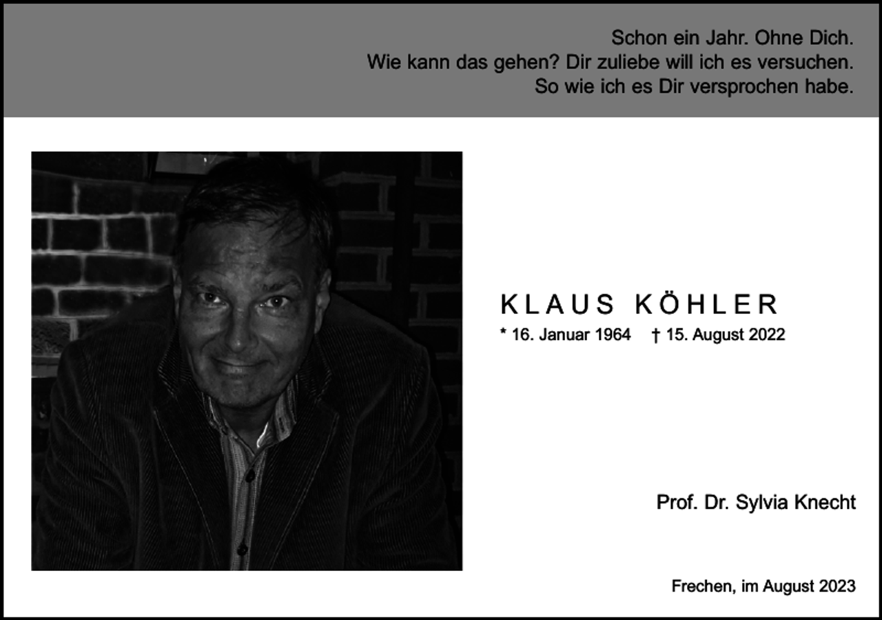 <p>Schon ein Jahr. Ohne Dich.<br />Wie kann das gehen? Dir zuliebe will ich es versuchen.<br />So wie ich es Dir versprochen habe.</p><p>KLAUS KÖHLER<br />* 16. Januar 1964</p><p>† 15. August 2022</p><p>Prof. Dr. Sylvia Knecht</p><p>Frechen, im August 2023</p>