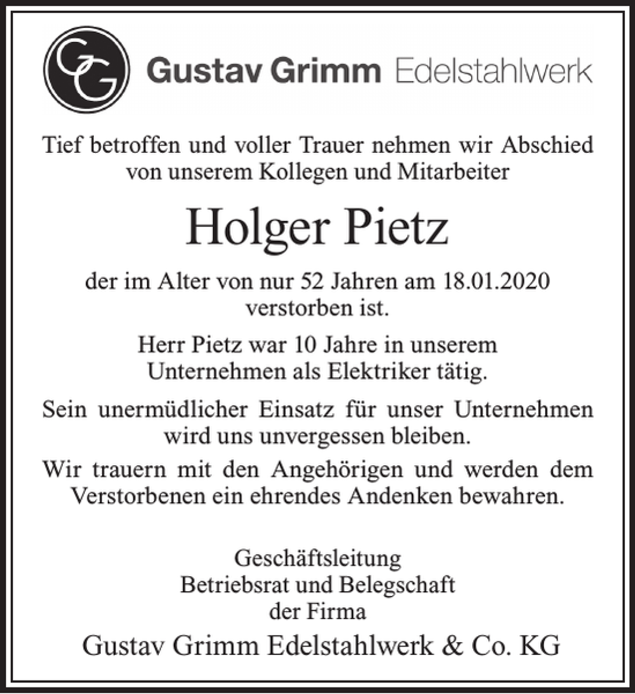 <p>Tief betroffen und voller Trauer nehmen wir Abschied<br />von unserem Kollegen und Mitarbeiter</p><p>Holger Pietz<br />der im Alter von nur 52 Jahren am 18.01.2020<br />verstorben ist.<br />Herr Pietz war 10 Jahre in unserem<br />Unternehmen als Elektriker tätig.<br />Sein unermüdlicher Einsatz für unser Unternehmen<br />wird uns unvergessen bleiben.<br />Wir trauern mit den Angehörigen und werden dem<br />Verstorbenen ein ehrendes Andenken bewahren.<br />Geschäftsleitung<br />Betriebsrat und Belegschaft<br />der Firma</p><p>Gustav Grimm Edelstahlwerk &amp; Co. KG</p>