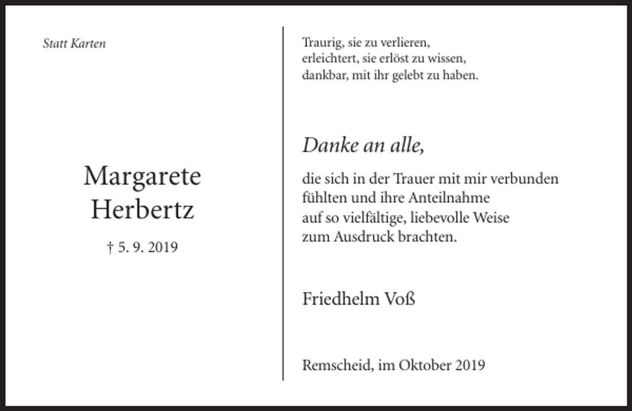 <p>Traurig, sie zu verlieren,<br />erleichtert, sie erlöst zu wissen,<br />dankbar, mit ihr gelebt zu haben.</p><p>Statt Karten</p><p>Danke an alle,</p><p>Margarete<br />Herbertz<br />† 5. 9. 2019</p><p>die sich in der Trauer mit mir verbunden<br />fühlten und ihre Anteilnahme<br />auf so vielfältige, liebevolle Weise<br />zum Ausdruck brachten.</p><p>Friedhelm Voß</p><p>Remscheid, im Oktober 2019</p>