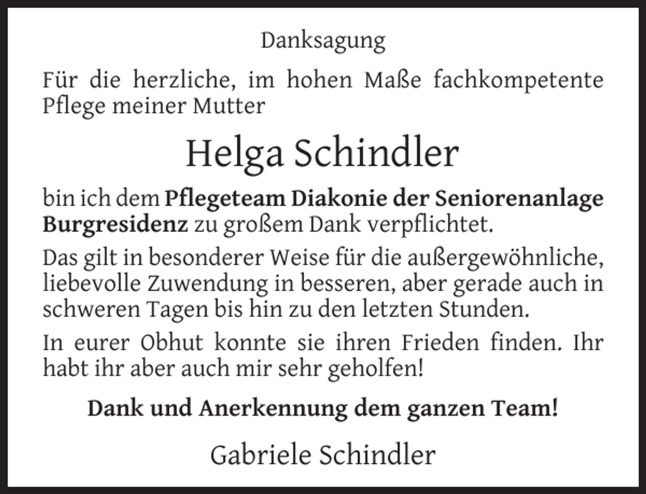 <p>Danksagung<br />Für die herzliche, im hohen Maße fachkompetente<br />Pﬂege meiner Mutter</p><p>Helga Schindler<br />bin ich dem Pflegeteam Diakonie der Seniorenanlage<br />Burgresidenz zu großem Dank verpﬂichtet.<br />Das gilt in besonderer Weise für die außergewöhnliche,<br />liebevolle Zuwendung in besseren, aber gerade auch in<br />schweren Tagen bis hin zu den letzten Stunden.<br />In eurer Obhut konnte sie ihren Frieden ﬁnden. Ihr<br />habt ihr aber auch mir sehr geholfen!<br />Dank und Anerkennung dem ganzen Team!</p><p>Gabriele Schindler</p>
