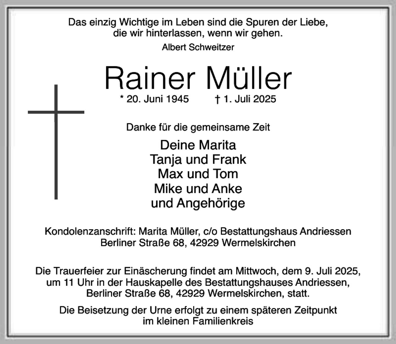 <p>Das einzig Wichtige im Leben sind die Spuren der Liebe,<br />die wir hinterlassen, wenn wir gehen.<br />Albert Schweitzer</p><p>Rainer Müller<br />* 20. Juni 1945</p><p>† 1. Juli 2025</p><p>Danke für die gemeinsame Zeit</p><p>Deine Marita<br />Tanja und Frank<br />Max und Tom<br />Mike und Anke<br />und Angehörige<br />Kondolenzanschrift: Marita Müller, c/o Bestattungshaus Andriessen<br />Berliner Straße 68, 42929 Wermelskirchen<br />Die Trauerfeier zur Einäscherung findet am Mittwoch, dem 9. Juli 2025,<br />um 11 Uhr in der Hauskapelle des Bestattungshauses Andriessen,<br />Berliner Straße 68, 42929 Wermelskirchen, statt.<br />Die Beisetzung der Urne erfolgt zu einem späteren Zeitpunkt<br />im kleinen Familienkreis</p>