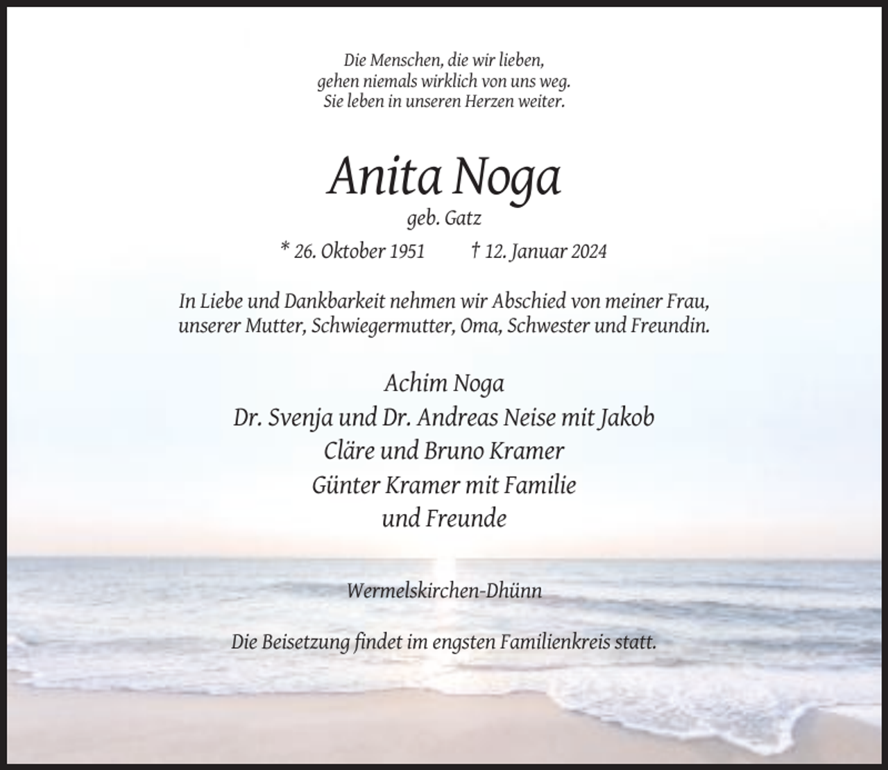 <p>Die Menschen, die wir lieben,<br />gehen niemals wirklich von uns weg.<br />Sie leben in unseren Herzen weiter.</p><p>Anita Noga<br />geb. Gatz<br />* 26. Oktober 1951<br />† 12. Januar 2024<br />In Liebe und Dankbarkeit nehmen wir Abschied von meiner Frau,<br />unserer Mutter, Schwiegermutter, Oma, Schwester und Freundin.</p><p>Achim Noga<br />Dr. Svenja und Dr. Andreas Neise mit Jakob<br />Cläre und Bruno Kramer<br />Günter Kramer mit Familie<br />und Freunde<br />Wermelskirchen-Dhünn<br />Die Beisetzung findet im engsten Familienkreis statt.</p>