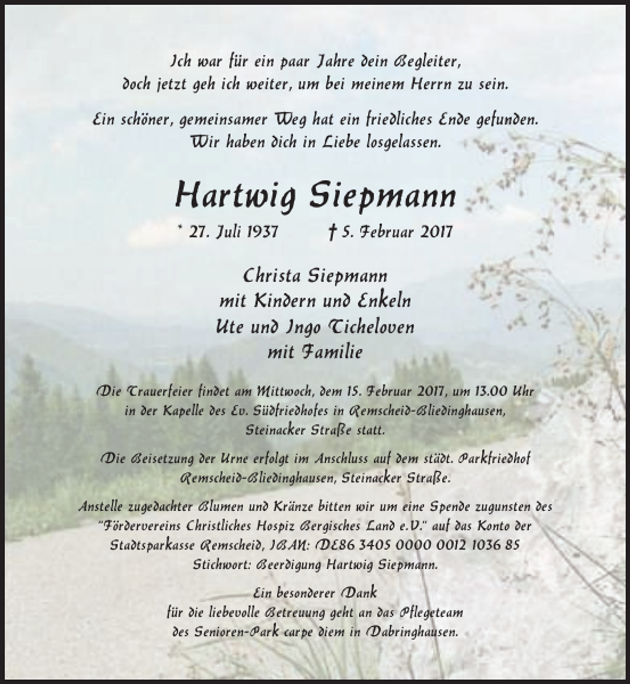 <p>Ich war für ein paar Jahre dein Begleiter,<br />doch jetzt geh ich weiter, um bei meinem Herrn zu sein.<br />Ein schöner, gemeinsamer Weg hat ein friedliches Ende gefunden.<br />Wir haben dich in Liebe losgelassen.</p><p>Hartwig Siepmann<br />* 27. Juli 1937</p><p>† 5. Februar 2017</p><p>Christa Siepmann<br />mit Kindern und Enkeln<br />Ute und Ingo Ticheloven<br />mit Familie<br />Die Trauerfeier findet am Mittwoch, dem 15. Februar 2017, um 13.00 Uhr<br />in der Kapelle des Ev. Südfriedhofes in Remscheid-Bliedinghausen,<br />Steinacker Straße statt.<br />Die Beisetzung der Urne erfolgt im Anschluss auf dem städt. Parkfriedhof<br />Remscheid-Bliedinghausen, Steinacker Straße.<br />Anstelle zugedachter Blumen und Kränze bitten wir um eine Spende zugunsten des<br />“Fördervereins Christliches Hospiz Bergisches Land e. V.“ auf das Konto der<br />Stadtsparkasse Remscheid, IBAN: DE86 3405 0012 1036 85<br />Stichwort: Beerdigung Hartwig Siepmann.<br />Ein besonderer Dank<br />für die liebevolle Betreuung geht an das Pflegeteam<br />des Senioren-Park carpe diem in Dabringhausen.</p>