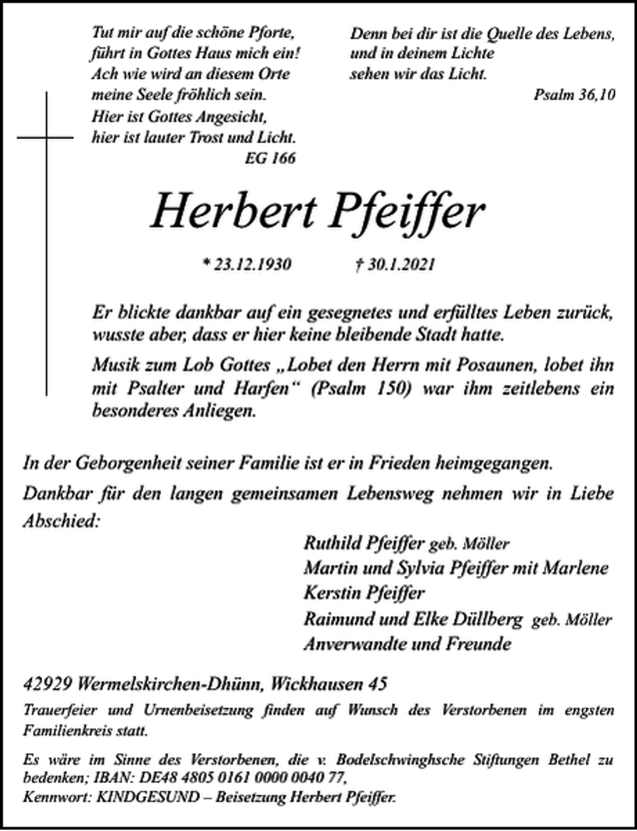 <p>Tut mir auf die schöne Pforte,<br />führt in Gottes Haus mich ein!<br />Ach wie wird an diesem Orte<br />meine Seele fröhlich sein.<br />Hier ist Gottes Angesicht,<br />hier ist lauter Trost und Licht.<br />EG 166</p><p>Denn bei dir ist die Quelle des Lebens,<br />und in deinem Lichte<br />sehen wir das Licht.<br />Psalm 36,10</p><p>Herbert Pfeiffer<br />* 23.12.1930</p><p>† 30.1.2021</p><p>Er blickte dankbar auf ein gesegnetes und erfülltes Leben zurück,<br />wusste aber, dass er hier keine bleibende Stadt hatte.<br />Musik zum Lob Gottes „Lobet den Herrn mit Posaunen, lobet ihn<br />mit Psalter und Harfen“ (Psalm 150) war ihm zeitlebens ein<br />besonderes Anliegen.<br />In der Geborgenheit seiner Familie ist er in Frieden heimgegangen.<br />Dankbar für den langen gemeinsamen Lebensweg nehmen wir in Liebe<br />Abschied:<br />Ruthild Pfeiffer geb. Möller<br />Martin und Sylvia Pfeiffer mit Marlene<br />Kerstin Pfeiffer<br />Raimund und Elke Düllberg geb. Möller<br />Anverwandte und Freunde<br />42929 Wermelskirchen-Dhünn, Wickhausen 45<br />Trauerfeier und Urnenbeisetzung finden auf Wunsch des Verstorbenen im engsten<br />Familienkreis statt.<br />Es wäre im Sinne des Verstorbenen, die v. Bodelschwinghsche Stiftungen Bethel zu<br />bedenken; IBAN: DE05 0161 0040 77,<br />Kennwort: KINDGESUND – Beisetzung Herbert Pfeiffer.</p>