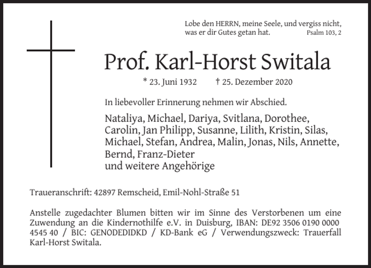 <p>Lobe den HERRN, meine Seele, und vergiss nicht,<br />was er dir Gutes getan hat.<br />Psalm 103, 2</p><p>Prof. Karl-Horst Switala<br />* 23. Juni 1932</p><p>† 25. Dezember 2020</p><p>In liebevoller Erinnerung nehmen wir Abschied.</p><p>Nataliya, Michael, Dariya, Svitlana, Dorothee,<br />Carolin, Jan Philipp, Susanne, Lilith, Kristin, Silas,<br />Michael, Stefan, Andrea, Malin, Jonas, Nils, Annette,<br />Bernd, Franz-Dieter<br />und weitere Angehörige<br />Traueranschrift: 42897 Remscheid, Emil-Nohl-Straße 51<br />Anstelle zugedachter Blumen bitten wir im Sinne des Verstorbenen um eine<br />Zuwendung an die Kindernothilfe e.V. in Duisburg, IBAN: DE92 3506 019000<br />4545 40 / BIC: GENODEDIDKD / KD-Bank eG / Verwendungszweck: Trauerfall<br />Karl-Horst Switala.</p>