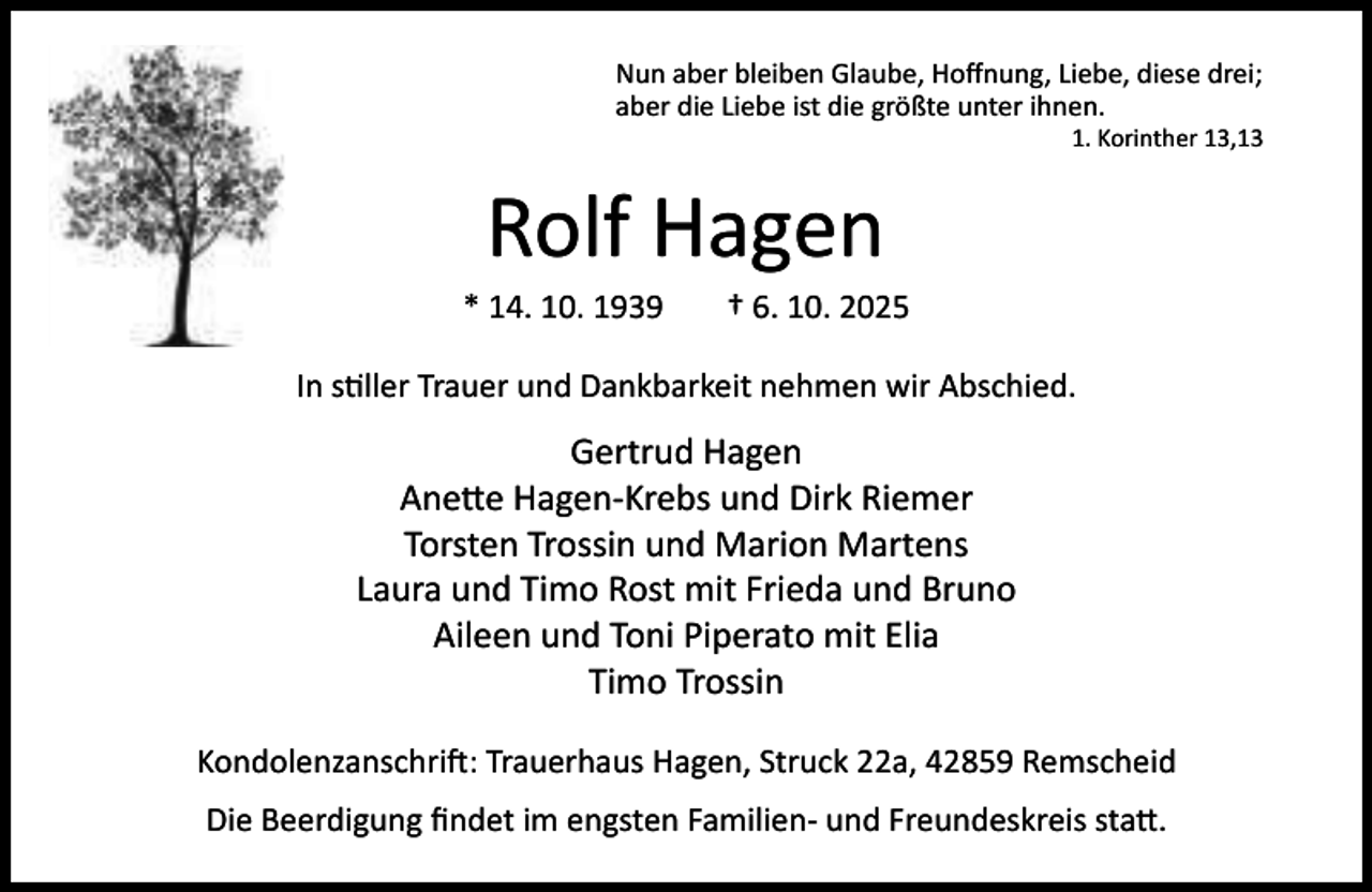 <p>Nun aber bleiben Glaube, Hoﬀnung, Liebe, diese drei;<br />aber die Liebe ist die größte unter ihnen.</p><p>1. Korinther 13,13</p><p>Rolf Hagen</p><p>* 14. 10. 1939</p><p>† 6. 10. 2025</p><p>In s ller Trauer und Dankbarkeit nehmen wir Abschied.</p><p>Gertrud Hagen<br />Ane e Hagen-Krebs und Dirk Riemer<br />Torsten Trossin und Marion Martens<br />Laura und Timo Rost mit Frieda und Bruno<br />Aileen und Toni Piperato mit Elia<br />Timo Trossin<br />Kondolenzanschri : Trauerhaus Hagen, Struck 22a, 42859 Remscheid<br />Die Beerdigung ﬁndet im engsten Familien- und Freundeskreis sta .</p>