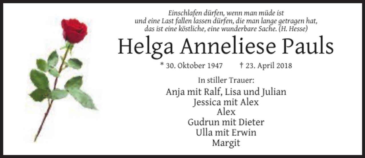 <p>Einschlafen dürfen, wenn man müde ist<br />und eine Last fallen lassen dürfen, die man lange getragen hat,<br />das ist eine köstliche, eine wunderbare Sache. (H. Hesse)</p><p>Helga Anneliese Pauls<br />* 30. Oktober 1947</p><p>† 23. April 2018</p><p>In stiller Trauer:</p><p>Anja mit Ralf, Lisa und Julian<br />Jessica mit Alex<br />Alex<br />Gudrun mit Dieter<br />Ulla mit Erwin<br />Margit</p>