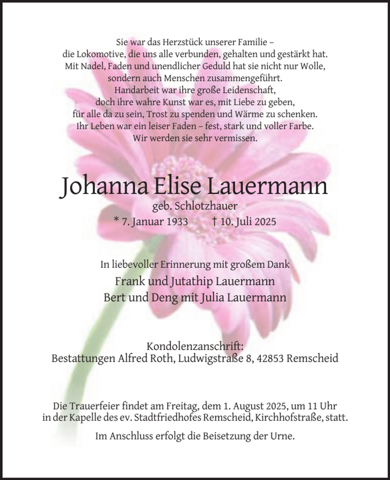 <p>Sie war das Herzstück unserer Familie –<br />die Lokomotive, die uns alle verbunden, gehalten und gestärkt hat.<br />Mit Nadel, Faden und unendlicher Geduld hat sie nicht nur Wolle,<br />sondern auch Menschen zusammengeführt.<br />Handarbeit war ihre große Leidenschaft,<br />doch ihre wahre Kunst war es, mit Liebe zu geben,<br />für alle da zu sein, Trost zu spenden und Wärme zu schenken.<br />Ihr Leben war ein leiser Faden – fest, stark und voller Farbe.<br />Wir werden sie sehr vermissen.</p><p>Johanna Elise Lauermann<br />geb. Schlotzhauer<br />* 7. Januar 1933<br />† 10. Juli 2025</p><p>In liebevoller Erinnerung mit großem Dank</p><p>Frank und Jutathip Lauermann<br />Bert und Deng mit Julia Lauermann</p><p>Kondolenzanschrift:<br />Bestattungen Alfred Roth, Ludwigstraße 8, 42853 Remscheid</p><p>Die Trauerfeier findet am Freitag, dem 1. August 2025, um 11 Uhr<br />in der Kapelle des ev. Stadtfriedhofes Remscheid, Kirchhofstraße, statt.<br />Im Anschluss erfolgt die Beisetzung der Urne.</p>