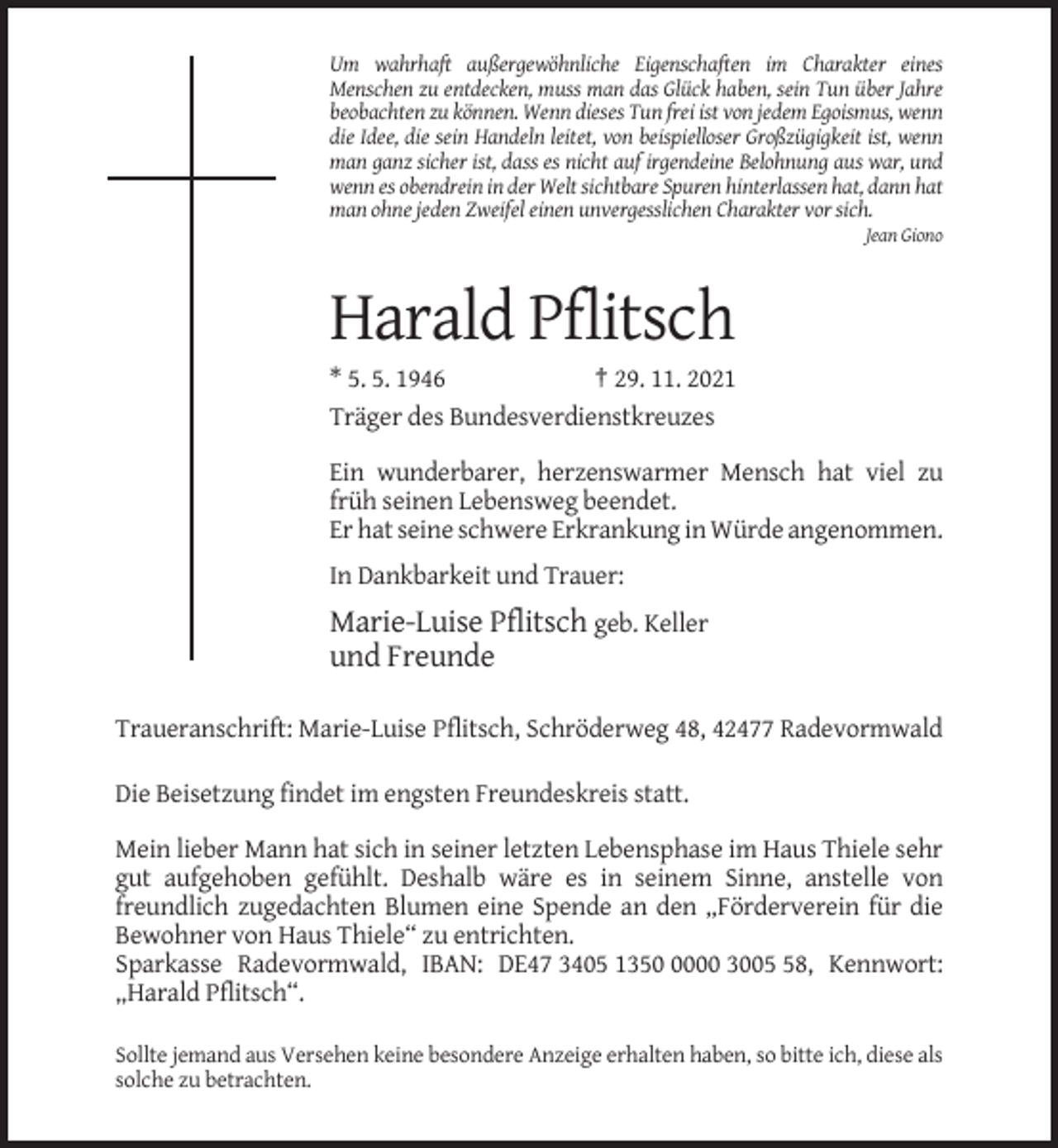 <p>Um wahrhaft außergewöhnliche Eigenschaften im Charakter eines<br />Menschen zu entdecken, muss man das Glück haben, sein Tun über Jahre<br />beobachten zu können. Wenn dieses Tun frei ist von jedem Egoismus, wenn<br />die Idee, die sein Handeln leitet, von beispielloser Großzügigkeit ist, wenn<br />man ganz sicher ist, dass es nicht auf irgendeine Belohnung aus war, und<br />wenn es obendrein in der Welt sichtbare Spuren hinterlassen hat, dann hat<br />man ohne jeden Zweifel einen unvergesslichen Charakter vor sich.<br />Jean Giono</p><p>Harald Pflitsch<br />* 5. 5. 1946<br />† 29. 11. 2021<br />Träger des Bundesverdienstkreuzes<br />Ein wunderbarer, herzenswarmer Mensch hat viel zu<br />früh seinen Lebensweg beendet.<br />Er hat seine schwere Erkrankung in Würde angenommen.<br />In Dankbarkeit und Trauer:</p><p>Marie-Luise Pflitsch geb. Keller<br />und Freunde<br />Traueranschrift: Marie-Luise Pflitsch, Schröderweg 48, 42477 Radevormwald<br />Die Beisetzung findet im engsten Freundeskreis statt.<br />Mein lieber Mann hat sich in seiner letzten Lebensphase im Haus Thiele sehr<br />gut aufgehoben gefühlt. Deshalb wäre es in seinem Sinne, anstelle von<br />freundlich zugedachten Blumen eine Spende an den „Förderverein für die<br />Bewohner von Haus Thiele“ zu entrichten.<br />Sparkasse Radevormwald, IBAN: DE47 3405 135000 3008, Kennwort:<br />„Harald Pflitsch“.<br />Sollte jemand aus Versehen keine besondere Anzeige erhalten haben, so bitte ich, diese als<br />solche zu betrachten.</p>