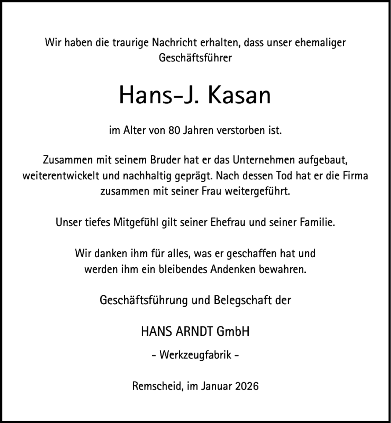 <p>Wir haben die traurige Nachricht erhalten, dass unser ehemaliger<br />Geschäftsführer</p><p>Hans-J. Kasan<br />im Alter von 80 Jahren verstorben ist.<br />Zusammen mit seinem Bruder hat er das Unternehmen aufgebaut,<br />weiterentwickelt und nachhaltig geprägt. Nach dessen Tod hat er die Firma<br />zusammen mit seiner Frau weitergeführt.<br />Unser tiefes Mitgefühl gilt seiner Ehefrau und seiner Familie.<br />Wir danken ihm für alles, was er geschaffen hat und<br />werden ihm ein bleibendes Andenken bewahren.</p><p>Geschäftsführung und Belegschaft der</p><p>HANS ARNDT GmbH<br />- Werkzeugfabrik Remscheid, im Januar 2026</p>