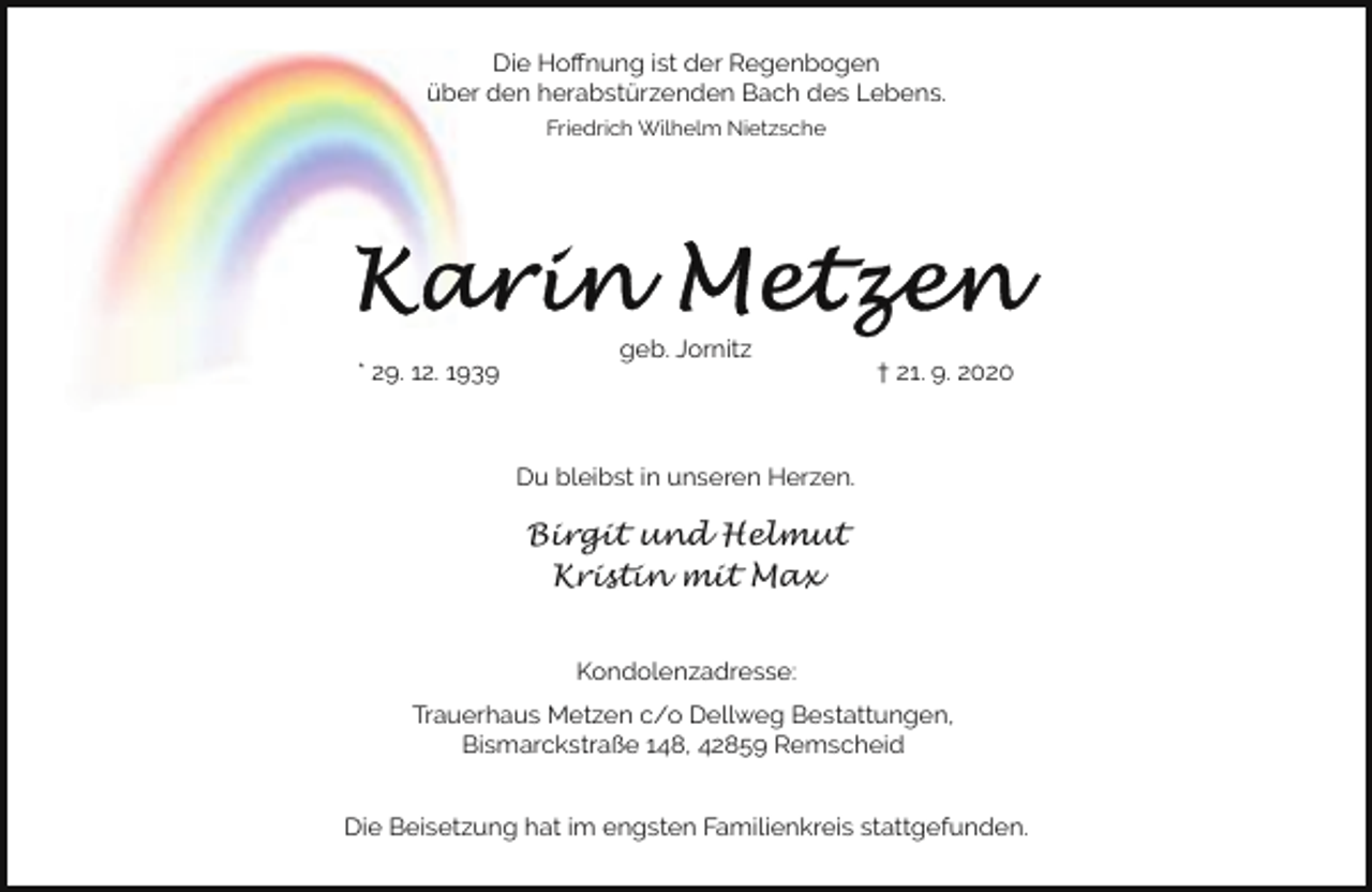 <p>Die Hoﬀnung ist der Regenbogen<br />über den herabstürzenden Bach des Lebens.<br />Friedrich Wilhelm Nietzsche</p><p>* 29. 12. 1939</p><p>geb. Jornitz</p><p>† 21. 9. 2020</p><p>Du bleibst in unseren Herzen.</p><p>Birgit und Helmut<br />Kristin mit Max<br />Kondolenzadresse:<br />Trauerhaus Metzen c/o Dellweg Bestattungen,<br />Bismarckstraße 148, 42859 Remscheid<br />Die Beisetzung hat im engsten Familienkreis stattgefunden.</p>