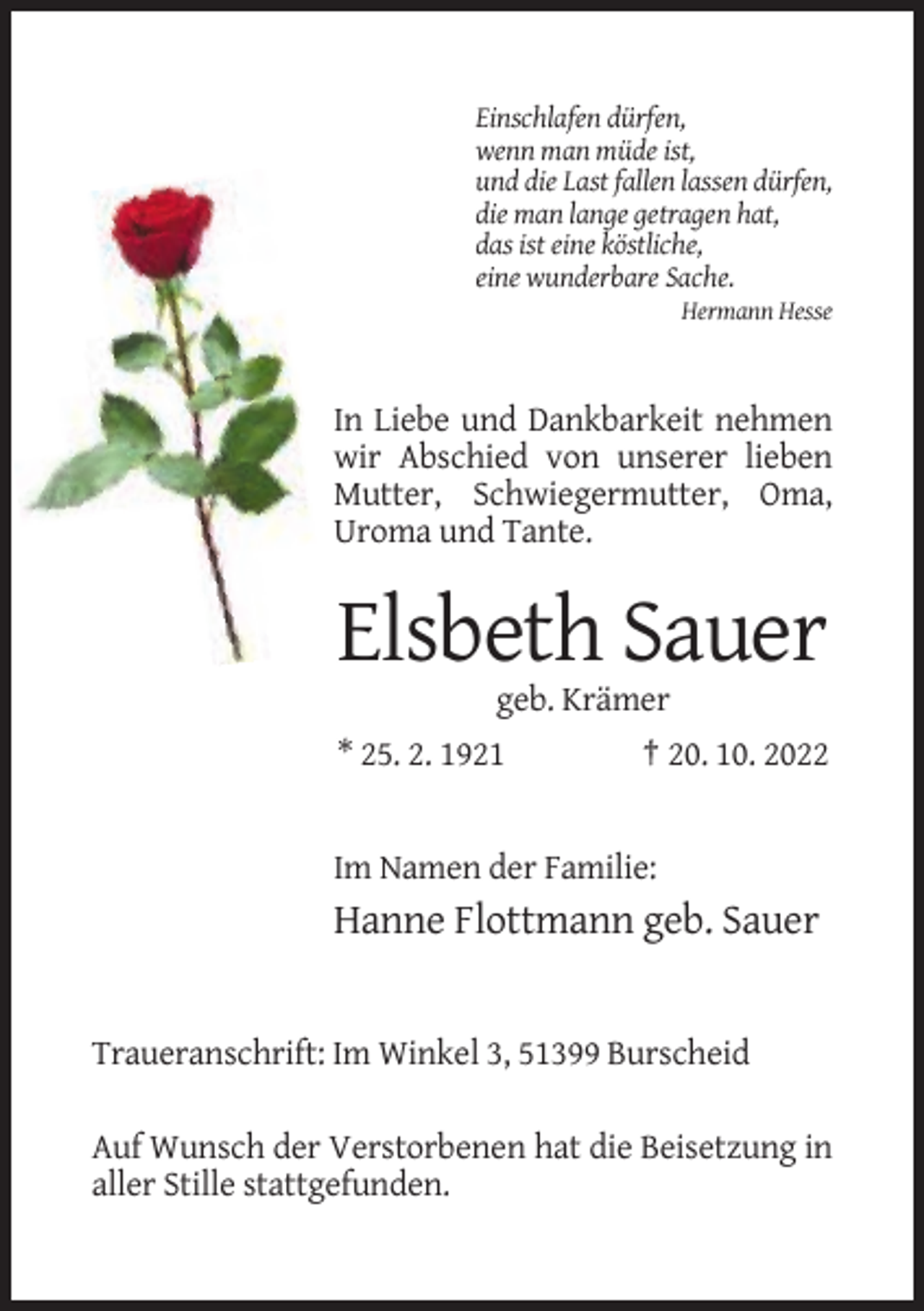<p>Einschlafen dürfen,<br />wenn man müde ist,<br />und die Last fallen lassen dürfen,<br />die man lange getragen hat,<br />das ist eine köstliche,<br />eine wunderbare Sache.<br />Hermann Hesse</p><p>In Liebe und Dankbarkeit nehmen<br />wir Abschied von unserer lieben<br />Mutter, Schwiegermutter, Oma,<br />Uroma und Tante.</p><p>Elsbeth Sauer<br />geb. Krämer<br />* 25. 2. 1921</p><p>† 20. 10. 2022</p><p>Im Namen der Familie:</p><p>Hanne Flottmann geb. Sauer</p><p>Traueranschrift: Im Winkel 3, 51399 Burscheid<br />Auf Wunsch der Verstorbenen hat die Beisetzung in<br />aller Stille stattgefunden.</p>
