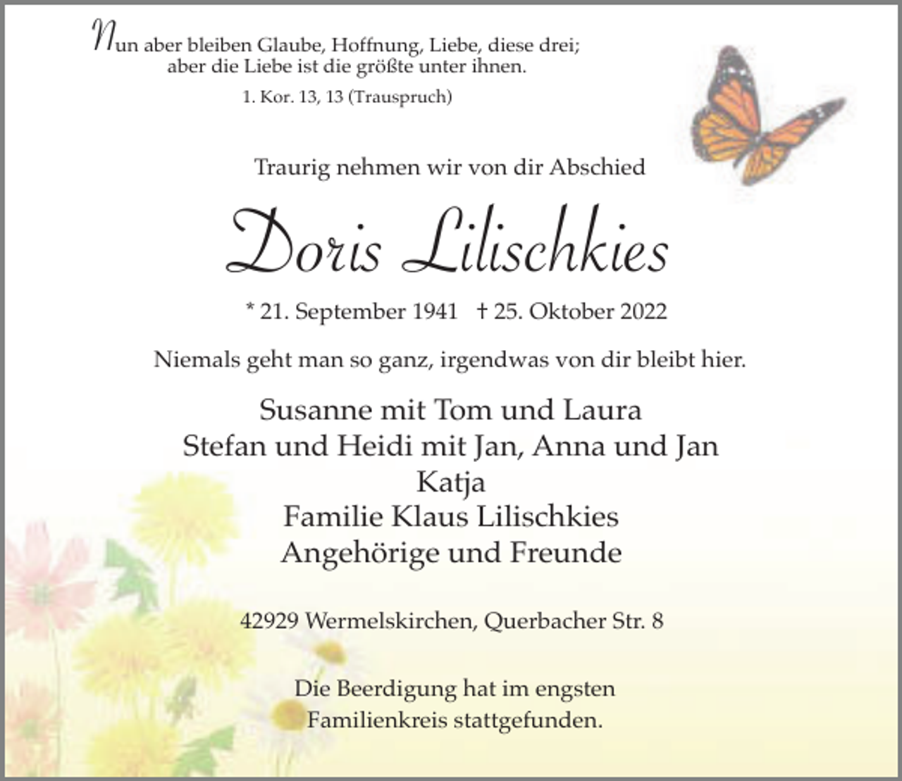 <p>Nun aberaberbleiben<br />Glaube, Hoffnung, Liebe, diese drei;<br />die Liebe ist die größte unter ihnen.<br />1. Kor. 13, 13 (Trauspruch)</p><p>Traurig nehmen wir von dir Abschied</p><p>Doris Lilischkies<br />* 21. September 1941 † 25. Oktober 2022</p><p>Niemals geht man so ganz, irgendwas von dir bleibt hier.</p><p>Susanne mit Tom und Laura<br />Stefan und Heidi mit Jan, Anna und Jan<br />Katja<br />Familie Klaus Lilischkies<br />Angehörige und Freunde<br />42929 Wermelskirchen, Querbacher Str. 8<br />Die Beerdigung hat im engsten<br />Familienkreis stattgefunden.</p>