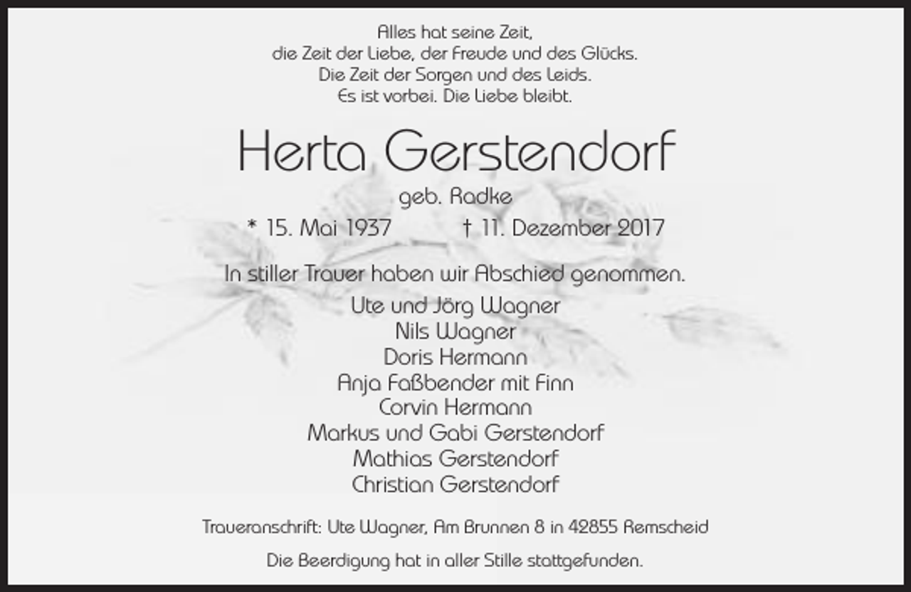 <p>Alles hat seine Zeit,<br />die Zeit der Liebe, der Freude und des Glücks.<br />Die Zeit der Sorgen und des Leids.<br />Es ist vorbei. Die Liebe bleibt.</p><p>Herta Gerstendorf<br />geb. Radke<br />* 15. Mai 1937<br />† 11. Dezember 2017</p><p>In stiller Trauer haben wir Abschied genommen.<br />Ute und Jörg Wagner<br />Nils Wagner<br />Doris Hermann<br />Anja Faßbender mit Finn<br />Corvin Hermann<br />Markus und Gabi Gerstendorf<br />Mathias Gerstendorf<br />Christian Gerstendorf<br />Traueranschrift: Ute Wagner, Am Brunnen 8 in 42855 Remscheid<br />Die Beerdigung hat in aller Stille stattgefunden.</p>