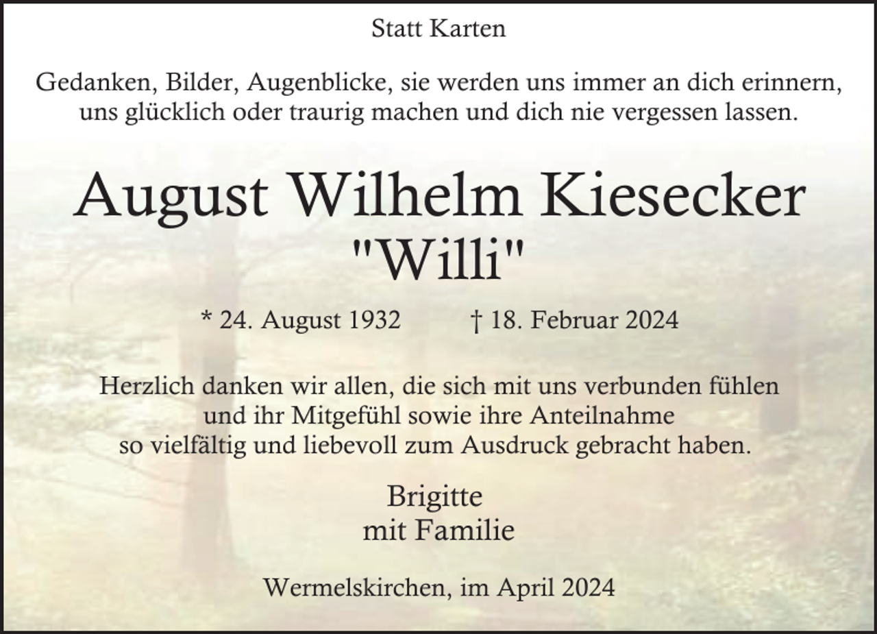 <p>Statt Karten<br />Gedanken, Bilder, Augenblicke, sie werden uns immer an dich erinnern,<br />uns glücklich oder traurig machen und dich nie vergessen lassen.</p><p>August Wilhelm Kiesecker<br />"Willi"</p><p>* 24. August 1932</p><p>† 18. Februar 2024</p><p>Herzlich danken wir allen, die sich mit uns verbunden fühlen<br />und ihr Mitgefühl sowie ihre Anteilnahme<br />so vielfältig und liebevoll zum Ausdruck gebracht haben.</p><p>Brigitte<br />mit Familie<br />Wermelskirchen, im April 2024</p>