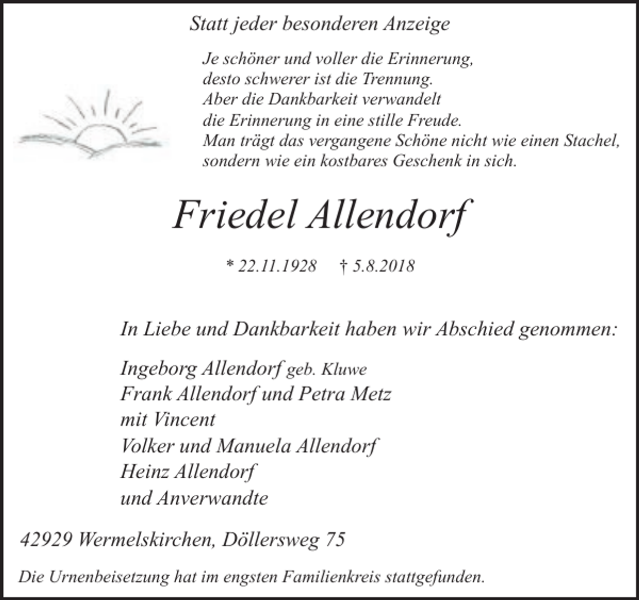 <p>Statt jeder besonderen Anzeige<br />Je schöner und voller die Erinnerung,<br />desto schwerer ist die Trennung.<br />Aber die Dankbarkeit verwandelt<br />die Erinnerung in eine stille Freude.<br />Man trägt das vergangene Schöne nicht wie einen Stachel,<br />sondern wie ein kostbares Geschenk in sich.</p><p>Friedel Allendorf<br />* 22.11.1928</p><p>† 5.8.2018</p><p>In Liebe und Dankbarkeit haben wir Abschied genommen:</p><p>Ingeborg Allendorf geb. Kluwe<br />Frank Allendorf und Petra Metz<br />mit Vincent<br />Volker und Manuela Allendorf<br />Heinz Allendorf<br />und Anverwandte<br />42929 Wermelskirchen, Döllersweg 75<br />Die Urnenbeisetzung hat im engsten Familienkreis stattgefunden.</p>