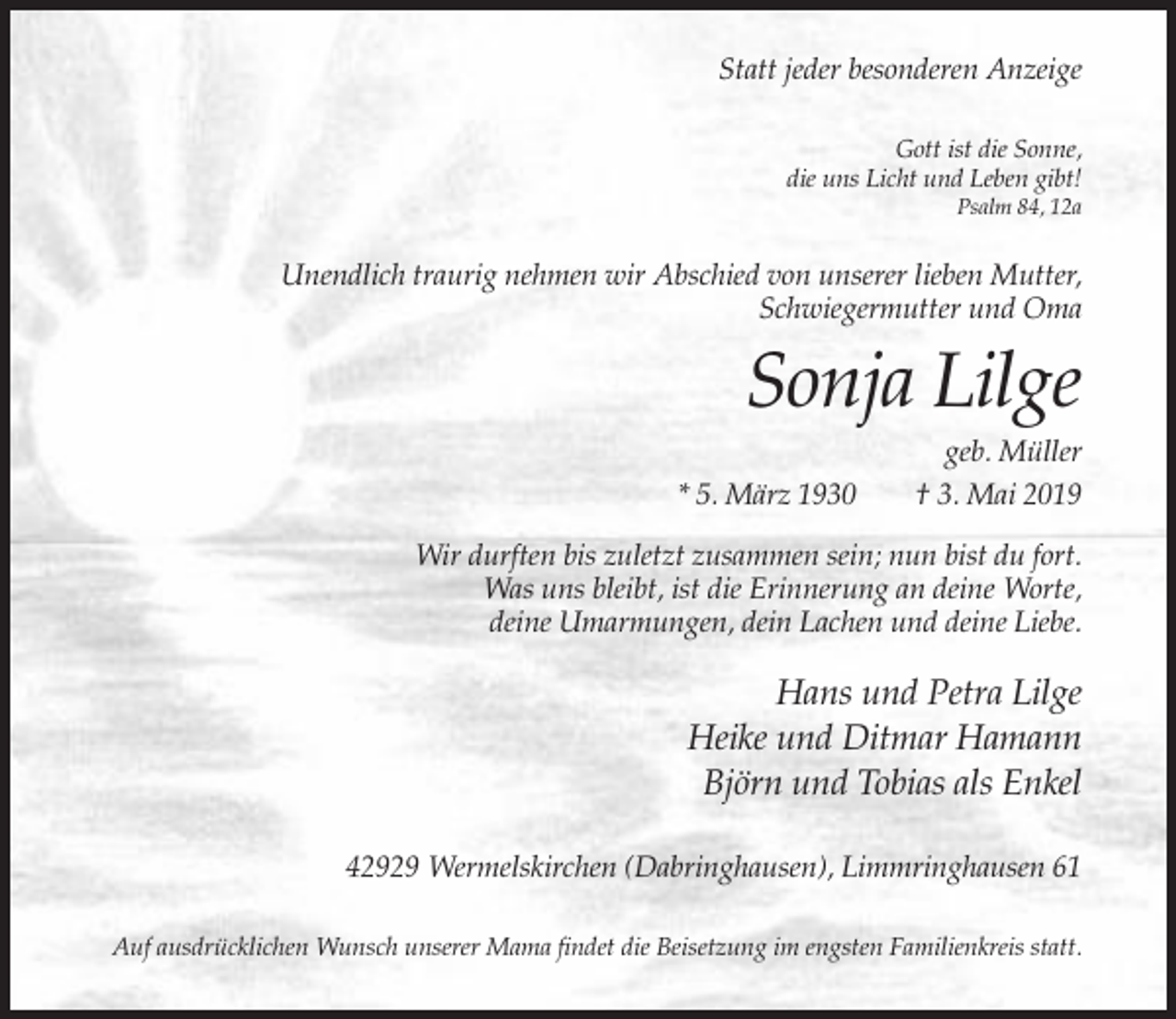 <p>Statt jeder besonderen Anzeige<br />Gott ist die Sonne,<br />die uns Licht und Leben gibt!<br />Psalm 84, 12a</p><p>Unendlich traurig nehmen wir Abschied von unserer lieben Mutter,<br />Schwiegermutter und Oma</p><p>Sonja Lilge<br />* 5. März 1930</p><p>geb. Müller<br />† 3. Mai 2019</p><p>Wir durften bis zuletzt zusammen sein; nun bist du fort.<br />Was uns bleibt, ist die Erinnerung an deine Worte,<br />deine Umarmungen, dein Lachen und deine Liebe.</p><p>Hans und Petra Lilge<br />Heike und Ditmar Hamann<br />Björn und Tobias als Enkel<br />42929 Wermelskirchen (Dabringhausen), Limmringhausen 61<br />Auf ausdrücklichen Wunsch unserer Mama findet die Beisetzung im engsten Familienkreis statt.</p>