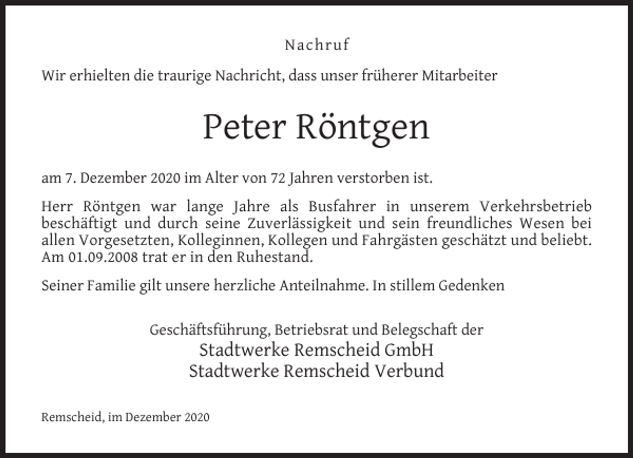 <p>Nachruf<br />Wir erhielten die traurige Nachricht, dass unser früherer Mitarbeiter</p><p>Peter Röntgen<br />am 7. Dezember 2020 im Alter von 72 Jahren verstorben ist.<br />Herr Röntgen war lange Jahre als Busfahrer in unserem Verkehrsbetrieb<br />beschäftigt und durch seine Zuverlässigkeit und sein freundliches Wesen bei<br />allen Vorgesetzten, Kolleginnen, Kollegen und Fahrgästen geschätzt und beliebt.<br />Am 01.09.2008 trat er in den Ruhestand.<br />Seiner Familie gilt unsere herzliche Anteilnahme. In stillem Gedenken<br />Geschäftsführung, Betriebsrat und Belegschaft der</p><p>Stadtwerke Remscheid GmbH<br />Stadtwerke Remscheid Verbund</p><p>Remscheid, im Dezember 2020</p>