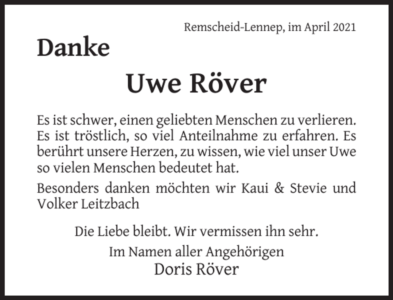 <p>Remscheid-Lennep, im April 2021</p><p>Danke</p><p>Uwe Röver<br />Es ist schwer, einen geliebten Menschen zu verlieren.<br />Es ist tröstlich, so viel Anteilnahme zu erfahren. Es<br />berührt unsere Herzen, zu wissen, wie viel unser Uwe<br />so vielen Menschen bedeutet hat.<br />Besonders danken möchten wir Kaui &amp; Stevie und<br />Volker Leitzbach<br />Die Liebe bleibt. Wir vermissen ihn sehr.<br />Im Namen aller Angehörigen</p><p>Doris Röver</p>