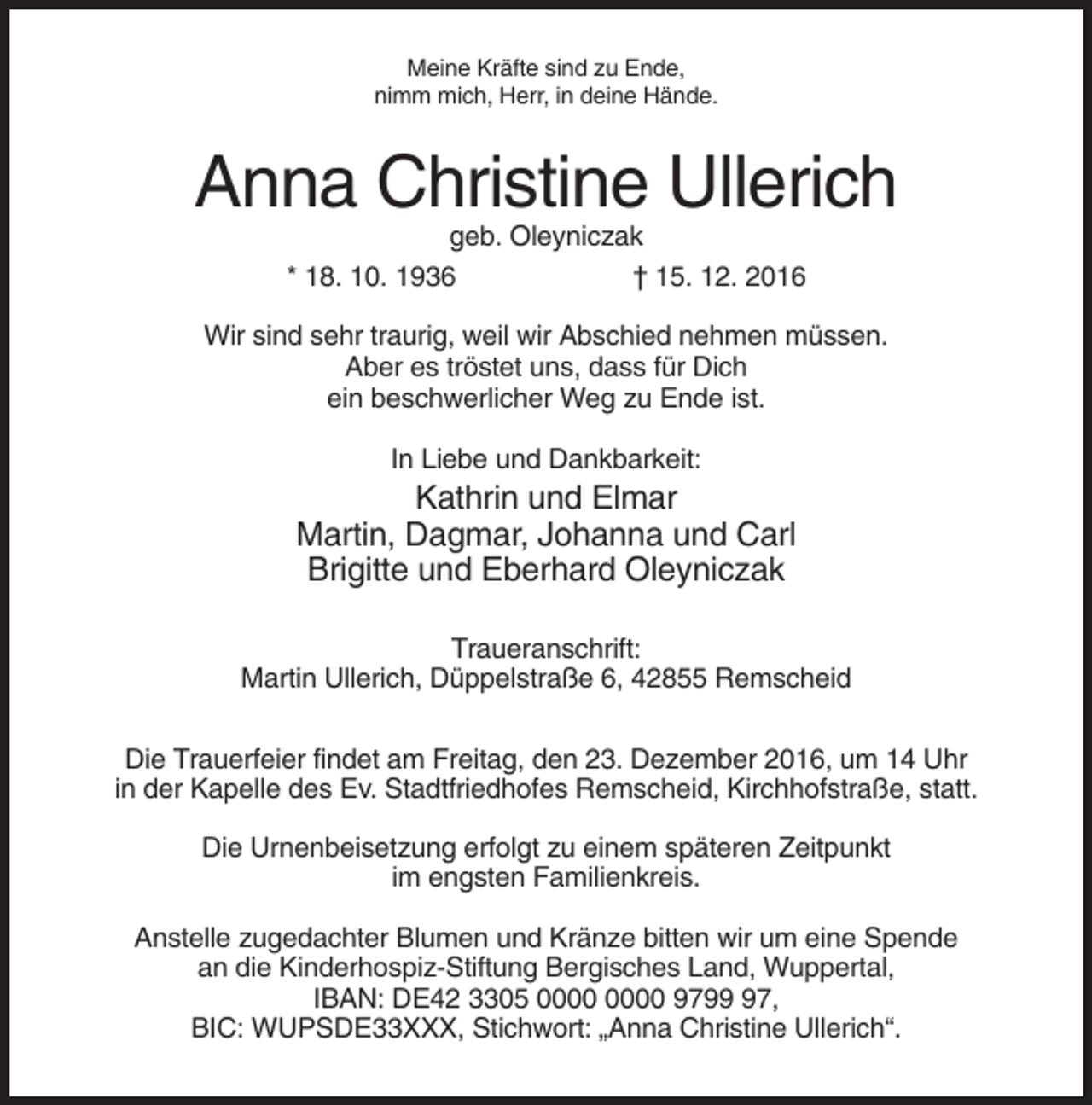 <p>Meine Kräfte sind zu Ende,<br />nimm mich, Herr, in deine Hände.</p><p>Anna Christine Ullerich<br />geb. Oleyniczak<br />* 18. 10. 1936<br />† 15. 12. 2016<br />Wir sind sehr traurig, weil wir Abschied nehmen müssen.<br />Aber es tröstet uns, dass für Dich<br />ein beschwerlicher Weg zu Ende ist.<br />In Liebe und Dankbarkeit:</p><p>Kathrin und Elmar<br />Martin, Dagmar, Johanna und Carl<br />Brigitte und Eberhard Oleyniczak<br />Traueranschrift:<br />Martin Ullerich, Düppelstraße 6, 42855 Remscheid<br />Die Trauerfeier findet am Freitag, den 23. Dezember 2016, um 14 Uhr<br />in der Kapelle des Ev. Stadtfriedhofes Remscheid, Kirchhofstraße, statt.<br />Die Urnenbeisetzung erfolgt zu einem späteren Zeitpunkt<br />im engsten Familienkreis.<br />Anstelle zugedachter Blumen und Kränze bitten wir um eine Spende<br />an die Kinderhospiz-Stiftung Bergisches Land, Wuppertal,<br />IBAN: DE42 3305 9797,<br />BIC: WUPSDE33XXX, Stichwort: „Anna Christine Ullerich“.</p>