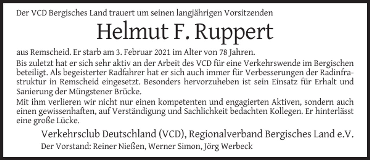 <p>Der VCD Bergisches Land trauert um seinen langjährigen Vorsitzenden</p><p>Helmut F. Ruppert<br />aus Remscheid. Er starb am 3. Februar 2021 im Alter von 78 Jahren.<br />Bis zuletzt hat er sich sehr aktiv an der Arbeit des VCD für eine Verkehrswende im Bergischen<br />beteiligt. Als begeisterter Radfahrer hat er sich auch immer für Verbesserungen der Radinfrastruktur in Remscheid eingesetzt. Besonders hervorzuheben ist sein Einsatz für Erhalt und<br />Sanierung der Müngstener Brücke.<br />Mit ihm verlieren wir nicht nur einen kompetenten und engagierten Aktiven, sondern auch<br />einen gewissenhaften, auf Verständigung und Sachlichkeit bedachten Kollegen. Er hinterlässt<br />eine große Lücke.</p><p>Verkehrsclub Deutschland (VCD), Regionalverband Bergisches Land e.V.<br />Der Vorstand: Reiner Nießen, Werner Simon, Jörg Werbeck</p>