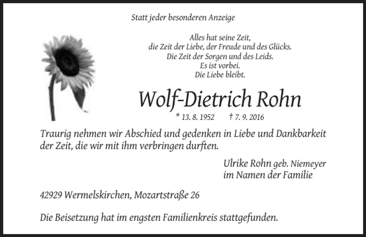 <p>Statt jeder besonderen Anzeige<br />Alles hat seine Zeit,<br />die Zeit der Liebe, der Freude und des Glücks.<br />Die Zeit der Sorgen und des Leids.<br />Es ist vorbei.<br />Die Liebe bleibt.</p><p>Wolf-Dietrich Rohn<br />* 13. 8. 1952</p><p>† 7. 9. 2016</p><p>Traurig nehmen wir Abschied und gedenken in Liebe und Dankbarkeit<br />der Zeit, die wir mit ihm verbringen durften.<br />Ulrike Rohn geb. Niemeyer<br />im Namen der Familie<br />42929 Wermelskirchen, Mozartstraße 26<br />Die Beisetzung hat im engsten Familienkreis stattgefunden.</p>