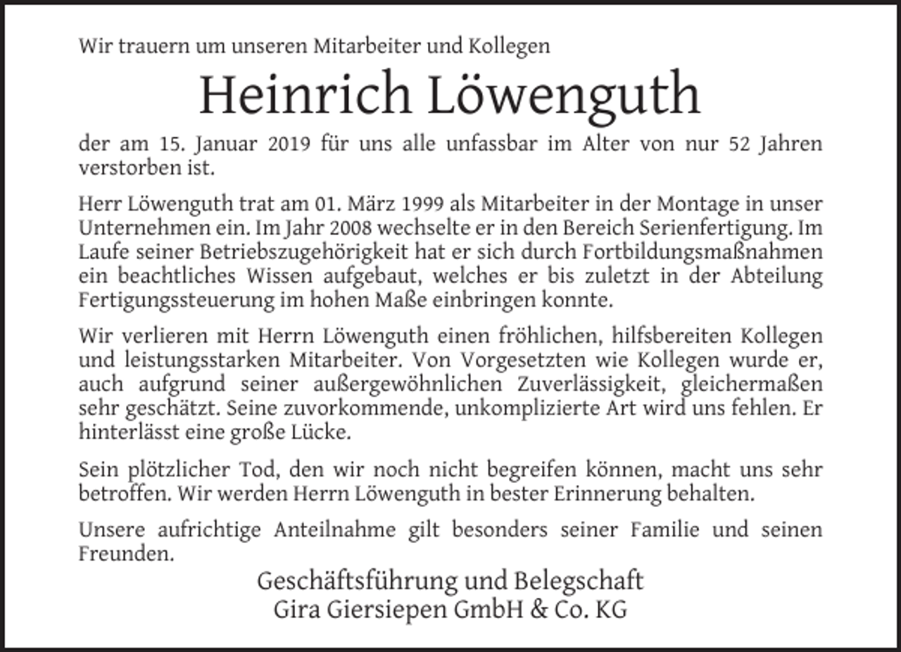 <p>Wir trauern um unseren Mitarbeiter und Kollegen</p><p>Heinrich Löwenguth</p><p>der am 15. Januar 2019 für uns alle unfassbar im Alter von nur 52 Jahren<br />verstorben ist.<br />Herr Löwenguth trat am 01. März 1999 als Mitarbeiter in der Montage in unser<br />Unternehmen ein. Im Jahr 2008 wechselte er in den Bereich Serienfertigung. Im<br />Laufe seiner Betriebszugehörigkeit hat er sich durch Fortbildungsmaßnahmen<br />ein beachtliches Wissen aufgebaut, welches er bis zuletzt in der Abteilung<br />Fertigungssteuerung im hohen Maße einbringen konnte.<br />Wir verlieren mit Herrn Löwenguth einen fröhlichen, hilfsbereiten Kollegen<br />und leistungsstarken Mitarbeiter. Von Vorgesetzten wie Kollegen wurde er,<br />auch aufgrund seiner außergewöhnlichen Zuverlässigkeit, gleichermaßen<br />sehr geschätzt. Seine zuvorkommende, unkomplizierte Art wird uns fehlen. Er<br />hinterlässt eine große Lücke.<br />Sein plötzlicher Tod, den wir noch nicht begreifen können, macht uns sehr<br />betroffen. Wir werden Herrn Löwenguth in bester Erinnerung behalten.<br />Unsere aufrichtige Anteilnahme gilt besonders seiner Familie und seinen<br />Freunden.</p><p>Geschäftsführung und Belegschaft<br />Gira Giersiepen GmbH &amp; Co. KG</p>