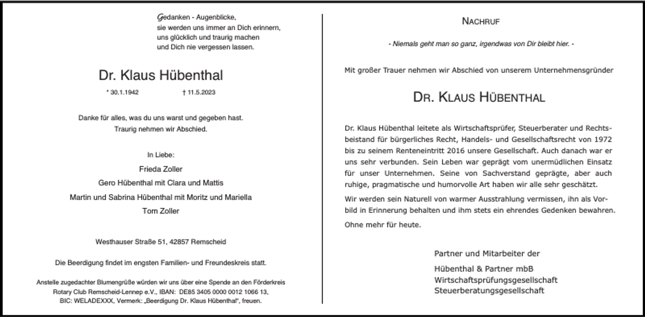 <p>Gedanken - Augenblicke,<br />sie werden uns immer an Dich erinnern,<br />uns glücklich und traurig machen<br />und Dich nie vergessen lassen.</p><p>Dr. Klaus Hübenthal<br />* 30.1.1942</p><p>† 11.5.2023</p><p>NACHRUF<br />- Niemals geht man so ganz, irgendwas von Dir bleibt hier. Mit großer Trauer nehmen wir Abschied von unserem Unternehmensgründer</p><p>DR. KLAUS HÜBENTHAL</p><p>Danke für alles, was du uns warst und gegeben hast.<br />Traurig nehmen wir Abschied.</p><p>Dr. Klaus Hübenthal leitete als Wirtschaftsprüfer, Steuerberater und Rechtsbeistand für bürgerliches Recht, Handels- und Gesellschaftsrecht von 1972</p><p>In Liebe:</p><p>Frieda Zoller<br />Gero Hübenthal mit Clara und Mattis<br />Martin und Sabrina Hübenthal mit Moritz und Mariella<br />Tom Zoller</p><p>bis zu seinem Renteneintritt 2016 unsere Gesellschaft. Auch danach war er<br />uns sehr verbunden. Sein Leben war geprägt vom unermüdlichen Einsatz<br />für unser Unternehmen. Seine von Sachverstand geprägte, aber auch<br />ruhige, pragmatische und humorvolle Art haben wir alle sehr geschätzt.<br />Wir werden sein Naturell von warmer Ausstrahlung vermissen, ihn als Vorbild in Erinnerung behalten und ihm stets ein ehrendes Gedenken bewahren.<br />Ohne mehr für heute.</p><p>Westhauser Straße 51, 42857 Remscheid<br />Die Beerdigung findet im engsten Familien- und Freundeskreis statt.<br />Anstelle zugedachter Blumengrüße würden wir uns über eine Spende an den Förderkreis<br />Rotary Club Remscheid-Lennep e.V., IBAN: DE85 3405 0012 1066 13,<br />BIC: WELADEXXX, Vermerk: „Beerdigung Dr. Klaus Hübenthal“, freuen.</p><p>Partner und Mitarbeiter der<br />Hübenthal &amp; Partner mbB<br />Wirtschaftsprüfungsgesellschaft<br />Steuerberatungsgesellschaft</p>
