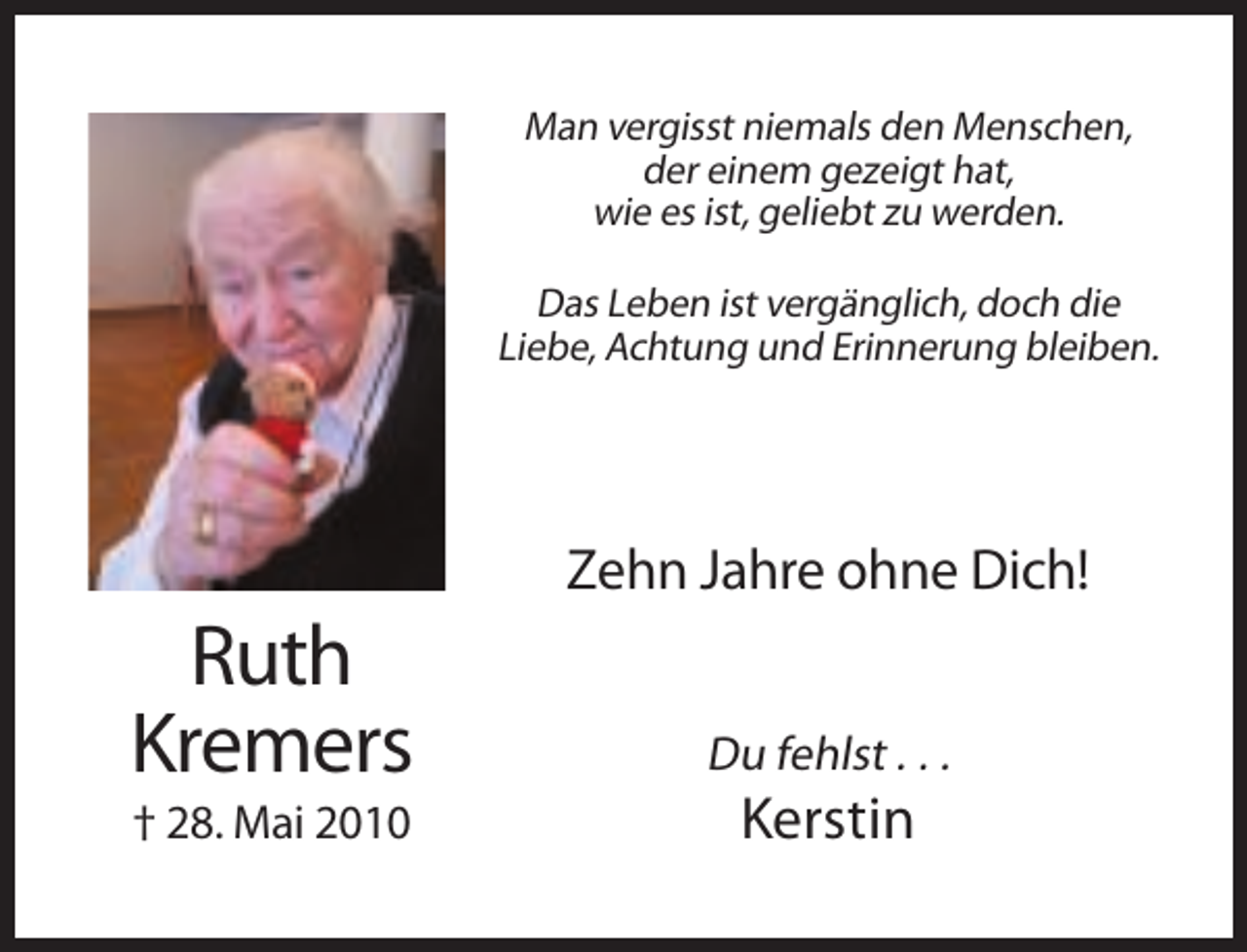 <p>Man vergisst niemals den Menschen,<br />der einem gezeigt hat,<br />wie es ist, geliebt zu werden.<br />Das Leben ist vergänglich, doch die<br />Liebe, Achtung und Erinnerung bleiben.</p><p>Zehn Jahre ohne Dich!</p><p>Ruth<br />Kremers</p><p>Du fehlst . . .</p><p>† 28. Mai 2010</p><p>Kerstin</p>