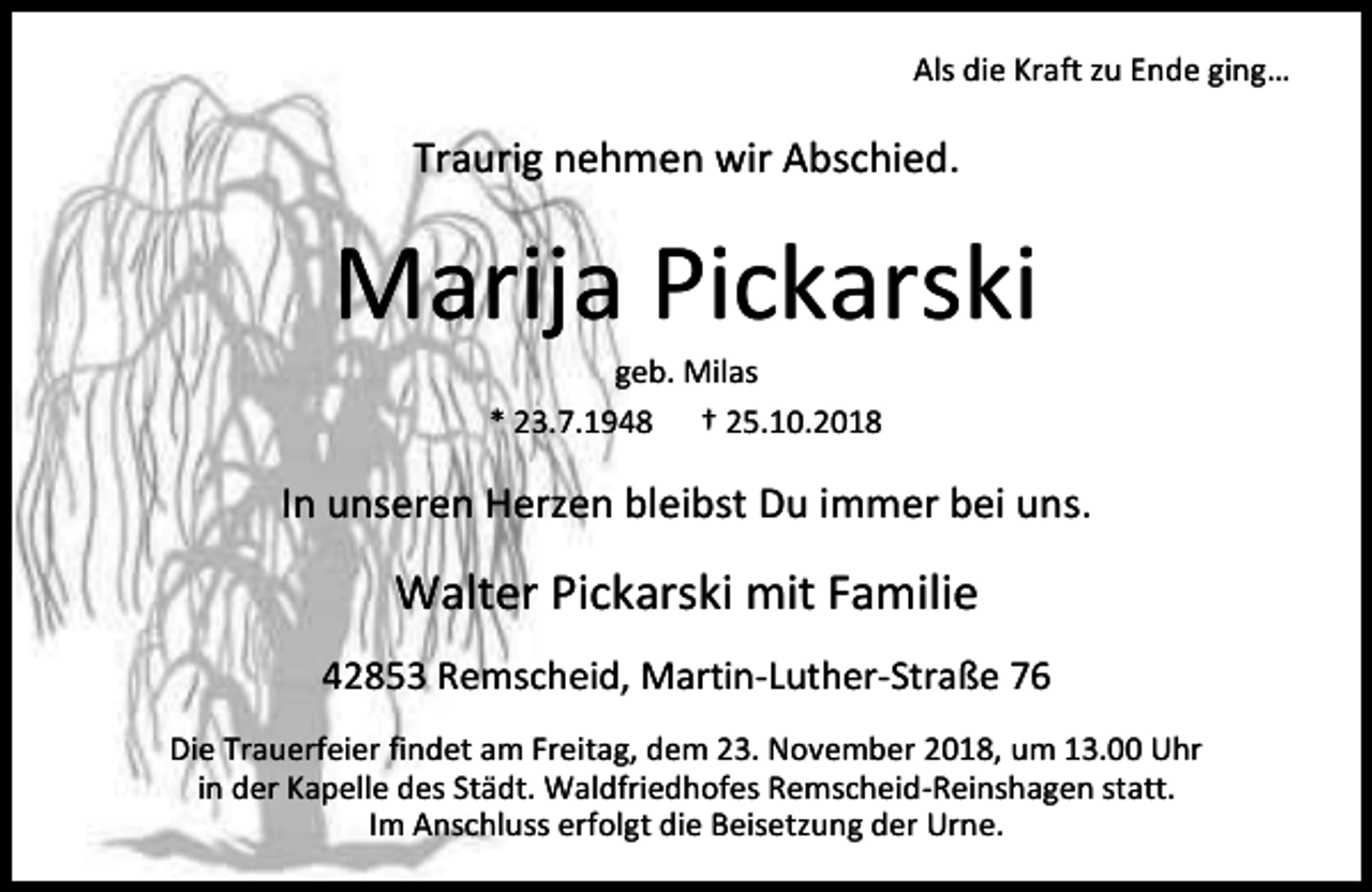 <p>Als die Kraft zu Ende ging…</p><p>Traurig nehmen wir Abschied.</p><p>Marija Pickarski<br />geb. Milas</p><p>* 23.7.1948</p><p>† 25.10.2018</p><p>In unseren Herzen bleibst Du immer bei uns.</p><p>Walter Pickarski mit Familie<br />42853 Remscheid, Martin-Luther-Straße 76<br />Die Trauerfeier findet am Freitag, dem 23. November 2018, um 13.00 Uhr<br />in der Kapelle des Städt. Waldfriedhofes Remscheid-Reinshagen statt.<br />Im Anschluss erfolgt die Beisetzung der Urne.</p>