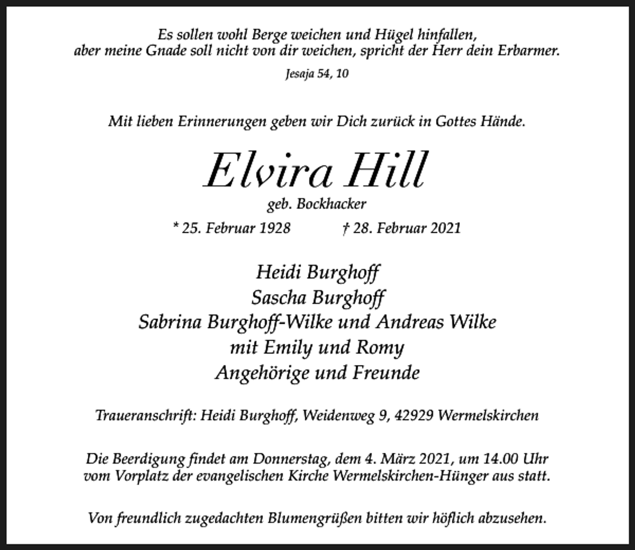 <p>Es sollen wohl Berge weichen und Hügel hinfallen,<br />aber meine Gnade soll nicht von dir weichen, spricht der Herr dein Erbarmer.<br />Jesaja 54, 10</p><p>Mit lieben Erinnerungen geben wir Dich zurück in Gottes Hände.</p><p>Elvira Hill<br />geb. Bockhacker</p><p>* 25. Februar 1928</p><p>† 28. Februar 2021</p><p>Heidi Burghoff<br />Sascha Burghoff<br />Sabrina Burghoff-Wilke und Andreas Wilke<br />mit Emily und Romy<br />Angehörige und Freunde<br />Traueranschrift: Heidi Burghoff, Weidenweg 9, 42929 Wermelskirchen<br />Die Beerdigung findet am Donnerstag, dem 4. März 2021, um 14.00 Uhr<br />vom Vorplatz der evangelischen Kirche Wermelskirchen-Hünger aus statt.<br />Von freundlich zugedachten Blumengrüßen bitten wir höflich abzusehen.</p>
