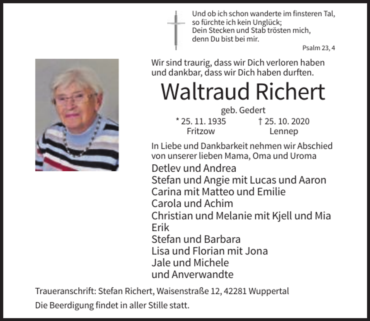 <p>Und ob ich schon wanderte im finsteren Tal,<br />so fürchte ich kein Unglück;<br />Dein Stecken und Stab trösten mich,<br />denn Du bist bei mir.<br />Psalm 23, 4</p><p>Wir sind traurig, dass wir Dich verloren haben<br />und dankbar, dass wir Dich haben durften.</p><p>Waltraud Richert<br />geb. Gedert<br />* 25. 11. 1935<br />† 25. 10. 2020<br />Fritzow<br />Lennep<br />In Liebe und Dankbarkeit nehmen wir Abschied<br />von unserer lieben Mama, Oma und Uroma</p><p>Detlev und Andrea<br />Stefan und Angie mit Lucas und Aaron<br />Carina mit Matteo und Emilie<br />Carola und Achim<br />Christian und Melanie mit Kjell und Mia<br />Erik<br />Stefan und Barbara<br />Lisa und Florian mit Jona<br />Jale und Michele<br />und Anverwandte<br />Traueranschrift: Stefan Richert, Waisenstraße 12, 42281 Wuppertal<br />Die Beerdigung findet in aller Stille statt.</p>