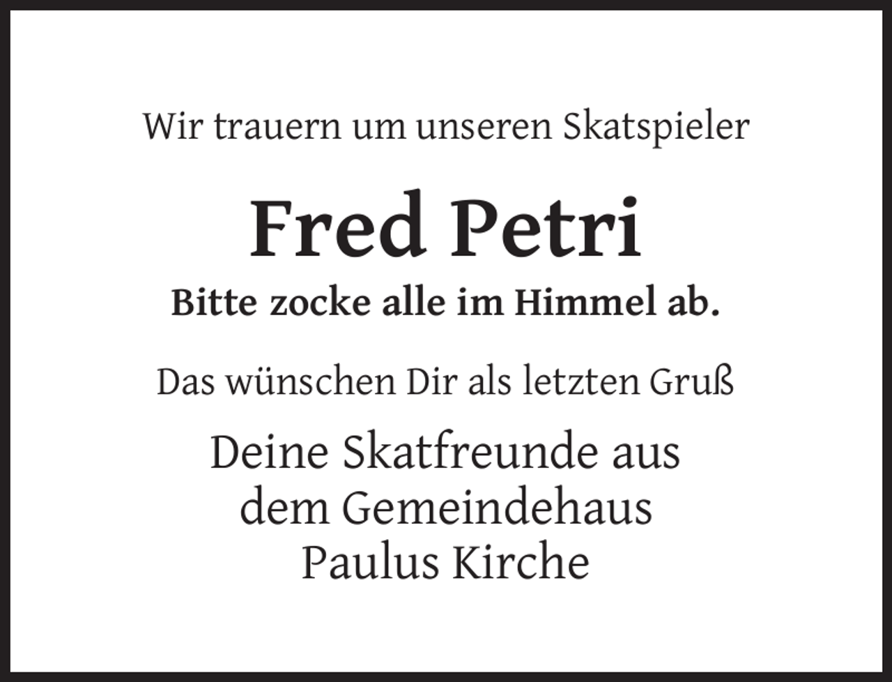 <p>Wir trauern um unseren Skatspieler</p><p>Fred Petri</p><p>Bitte zocke alle im Himmel ab.<br />Das wünschen Dir als letzten Gruß</p><p>Deine Skatfreunde aus<br />dem Gemeindehaus<br />Paulus Kirche</p>