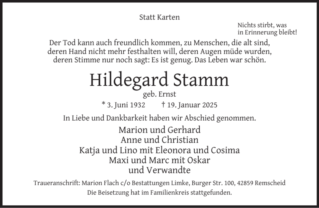 <p>Statt Karten</p><p>Nichts stirbt, was<br />in Erinnerung bleibt!</p><p>Der Tod kann auch freundlich kommen, zu Menschen, die alt sind,<br />deren Hand nicht mehr festhalten will, deren Augen müde wurden,<br />deren Stimme nur noch sagt: Es ist genug. Das Leben war schön.</p><p>Hildegard Stamm<br />geb. Ernst<br />* 3. Juni 1932<br />† 19. Januar 2025</p><p>In Liebe und Dankbarkeit haben wir Abschied genommen.</p><p>Marion und Gerhard<br />Anne und Christian<br />Katja und Lino mit Eleonora und Cosima<br />Maxi und Marc mit Oskar<br />und Verwandte<br />Traueranschrift: Marion Flach c/o Bestattungen Limke, Burger Str. 100, 42859 Remscheid<br />Die Beisetzung hat im Familienkreis stattgefunden.</p>