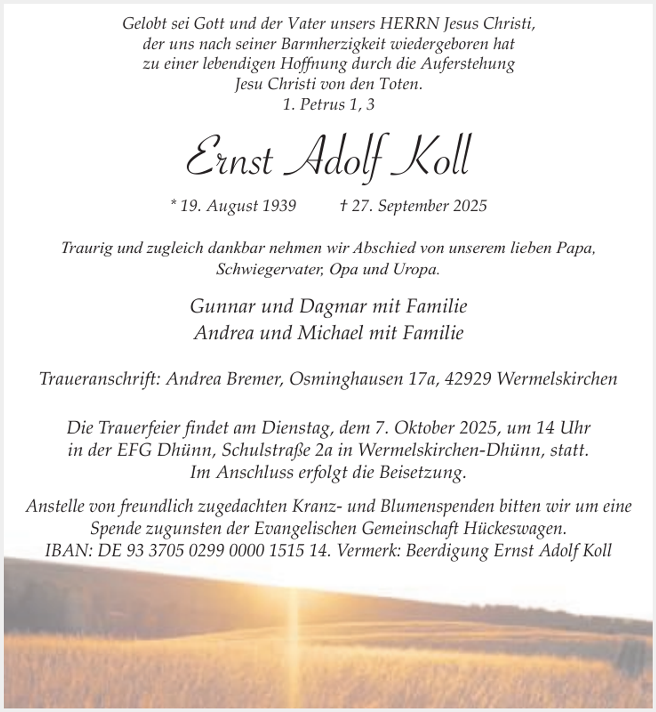 <p>Gelobt sei Gott und der Vater unsers HERRN Jesus Christi,<br />der uns nach seiner Barmherzigkeit wiedergeboren hat<br />zu einer lebendigen Hoffnung durch die Auferstehung<br />Jesu Christi von den Toten.<br />1. Petrus 1, 3</p><p>Ernst Adolf Koll<br />* 19. August 1939</p><p>† 27. September 2025</p><p>Traurig und zugleich dankbar nehmen wir Abschied von unserem lieben Papa,<br />Schwiegervater, Opa und Uropa.</p><p>Gunnar und Dagmar mit Familie<br />Andrea und Michael mit Familie<br />Traueranschrift: Andrea Bremer, Osminghausen 17a, 42929 Wermelskirchen<br />Die Trauerfeier findet am Dienstag, dem 7. Oktober 2025, um 14 Uhr<br />in der EFG Dhünn, Schulstraße 2a in Wermelskirchen-Dhünn, statt.<br />Im Anschluss erfolgt die Beisetzung.<br />Anstelle von freundlich zugedachten Kranz- und Blumenspenden bitten wir um eine<br />Spende zugunsten der Evangelischen Gemeinschaft Hückeswagen.<br />IBAN: DE 9705 0299 0000 1515 14. Vermerk: Beerdigung Ernst Adolf Koll</p>