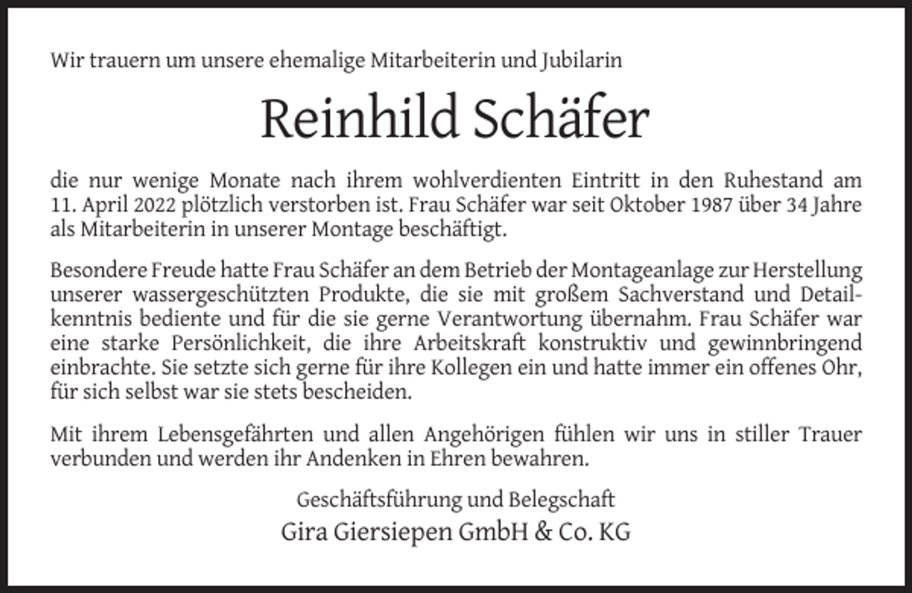 <p>Wir trauern um unsere ehemalige Mitarbeiterin und Jubilarin</p><p>Reinhild Schäfer<br />die nur wenige Monate nach ihrem wohlverdienten Eintritt in den Ruhestand am<br />11. April 2022 plötzlich verstorben ist. Frau Schäfer war seit Oktober 1987 über 34 Jahre<br />als Mitarbeiterin in unserer Montage beschäftigt.<br />Besondere Freude hatte Frau Schäfer an dem Betrieb der Montageanlage zur Herstellung<br />unserer wassergeschützten Produkte, die sie mit großem Sachverstand und Detailkenntnis bediente und für die sie gerne Verantwortung übernahm. Frau Schäfer war<br />eine starke Persönlichkeit, die ihre Arbeitskraft konstruktiv und gewinnbringend<br />einbrachte. Sie setzte sich gerne für ihre Kollegen ein und hatte immer ein offenes Ohr,<br />für sich selbst war sie stets bescheiden.<br />Mit ihrem Lebensgefährten und allen Angehörigen fühlen wir uns in stiller Trauer<br />verbunden und werden ihr Andenken in Ehren bewahren.<br />Geschäftsführung und Belegschaft</p><p>Gira Giersiepen GmbH &amp; Co. KG</p>
