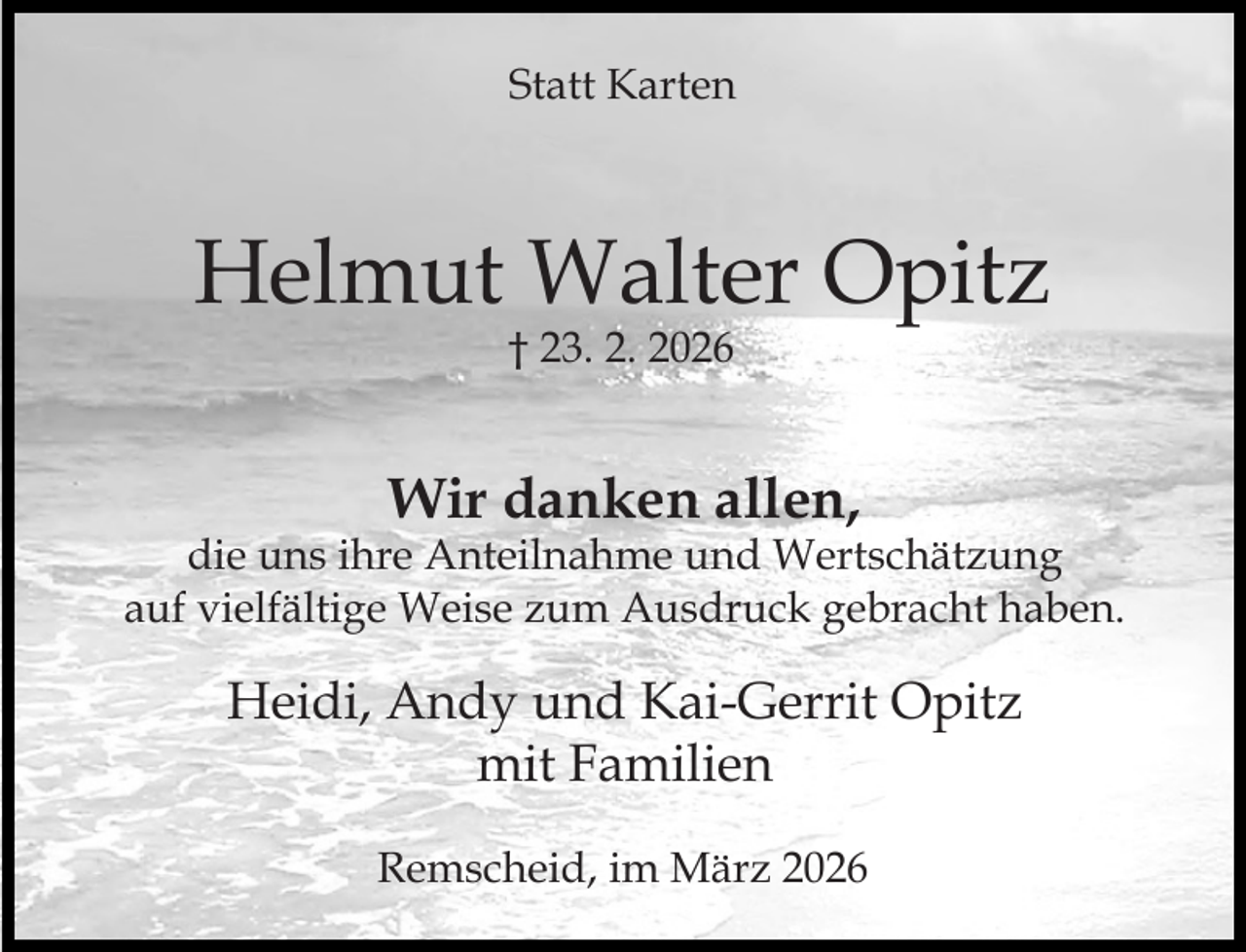<p>Statt Karten</p><p>Helmut Walter Opitz<br />† 23. 2. 2026</p><p>Wir danken allen,</p><p>die uns ihre Anteilnahme und Wertschätzung<br />auf vielfältige Weise zum Ausdruck gebracht haben.</p><p>Heidi, Andy und Kai-Gerrit Opitz<br />mit Familien<br />Remscheid, im März 2026</p>